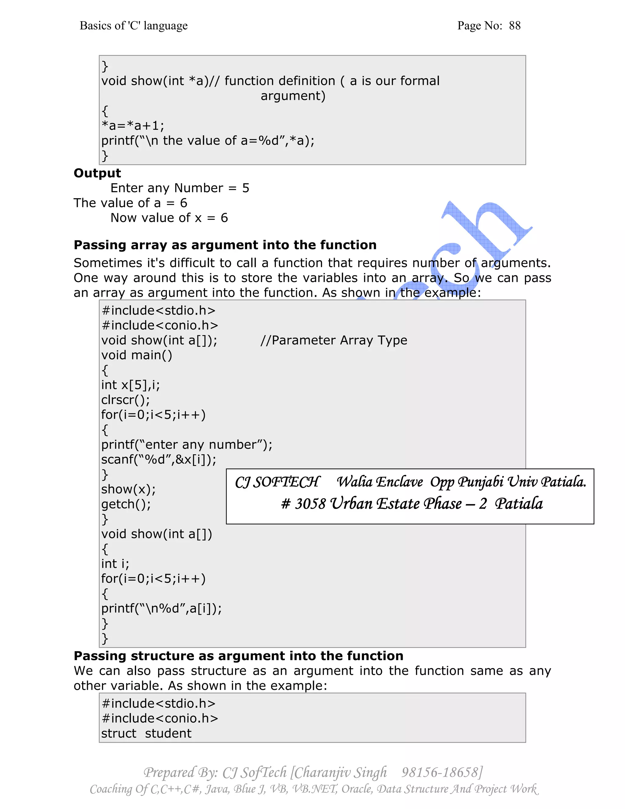 Basics of 'C' language Page No: 88
Prepared By: CJ SofTech [Charanjiv Singh 98156-18658]
Coaching Of C,C++,C#, Java, Blue J, VB, VB.NET, Oracle, Data Structure And Project Work
}
void show(int *a)// function definition ( a is our formal
argument)
{
*a=*a+1;
printf(“n the value of a=%d”,*a);
}
Output
Enter any Number = 5
The value of a = 6
Now value of x = 6
Passing array as argument into the function
Sometimes it's difficult to call a function that requires number of arguments.
One way around this is to store the variables into an array. So we can pass
an array as argument into the function. As shown in the example:
#include<stdio.h>
#include<conio.h>
void show(int a[]); //Parameter Array Type
void main()
{
int x[5],i;
clrscr();
for(i=0;i<5;i++)
{
printf(“enter any number”);
scanf(“%d”,&x[i]);
}
show(x);
getch();
}
void show(int a[])
{
int i;
for(i=0;i<5;i++)
{
printf(“n%d”,a[i]);
}
}
Passing structure as argument into the function
We can also pass structure as an argument into the function same as any
other variable. As shown in the example:
#include<stdio.h>
#include<conio.h>
struct student
CJ SOFTECH Walia Enclave Opp Punjabi Univ PatialaCJ SOFTECH Walia Enclave Opp Punjabi Univ PatialaCJ SOFTECH Walia Enclave Opp Punjabi Univ PatialaCJ SOFTECH Walia Enclave Opp Punjabi Univ Patiala....
# 3058# 3058# 3058# 3058 Urban Estate PhaseUrban Estate PhaseUrban Estate PhaseUrban Estate Phase –––– 2 Patiala2 Patiala2 Patiala2 Patiala
 