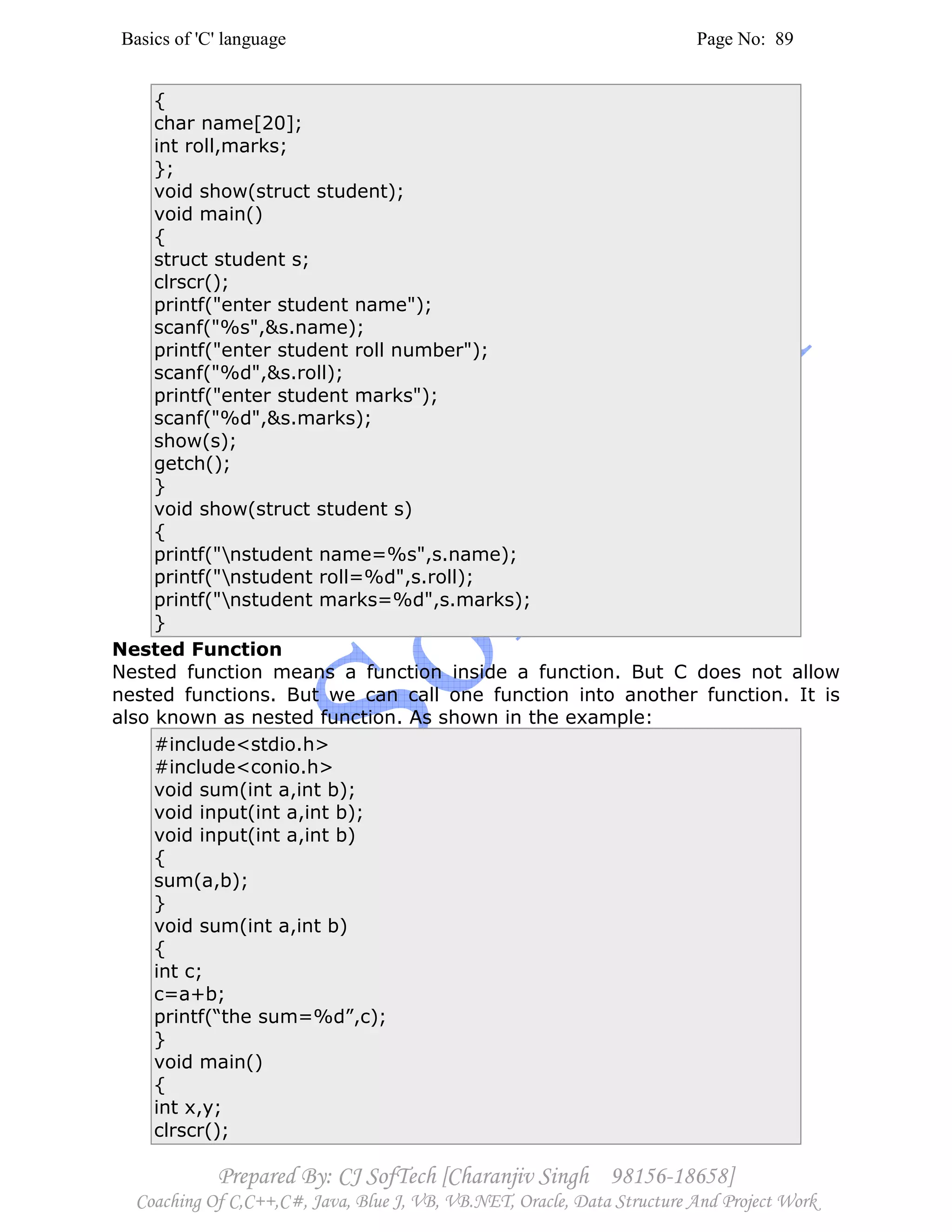 Basics of 'C' language Page No: 89
Prepared By: CJ SofTech [Charanjiv Singh 98156-18658]
Coaching Of C,C++,C#, Java, Blue J, VB, VB.NET, Oracle, Data Structure And Project Work
{
char name[20];
int roll,marks;
};
void show(struct student);
void main()
{
struct student s;
clrscr();
printf("enter student name");
scanf("%s",&s.name);
printf("enter student roll number");
scanf("%d",&s.roll);
printf("enter student marks");
scanf("%d",&s.marks);
show(s);
getch();
}
void show(struct student s)
{
printf("nstudent name=%s",s.name);
printf("nstudent roll=%d",s.roll);
printf("nstudent marks=%d",s.marks);
}
Nested Function
Nested function means a function inside a function. But C does not allow
nested functions. But we can call one function into another function. It is
also known as nested function. As shown in the example:
#include<stdio.h>
#include<conio.h>
void sum(int a,int b);
void input(int a,int b);
void input(int a,int b)
{
sum(a,b);
}
void sum(int a,int b)
{
int c;
c=a+b;
printf(“the sum=%d”,c);
}
void main()
{
int x,y;
clrscr();
 