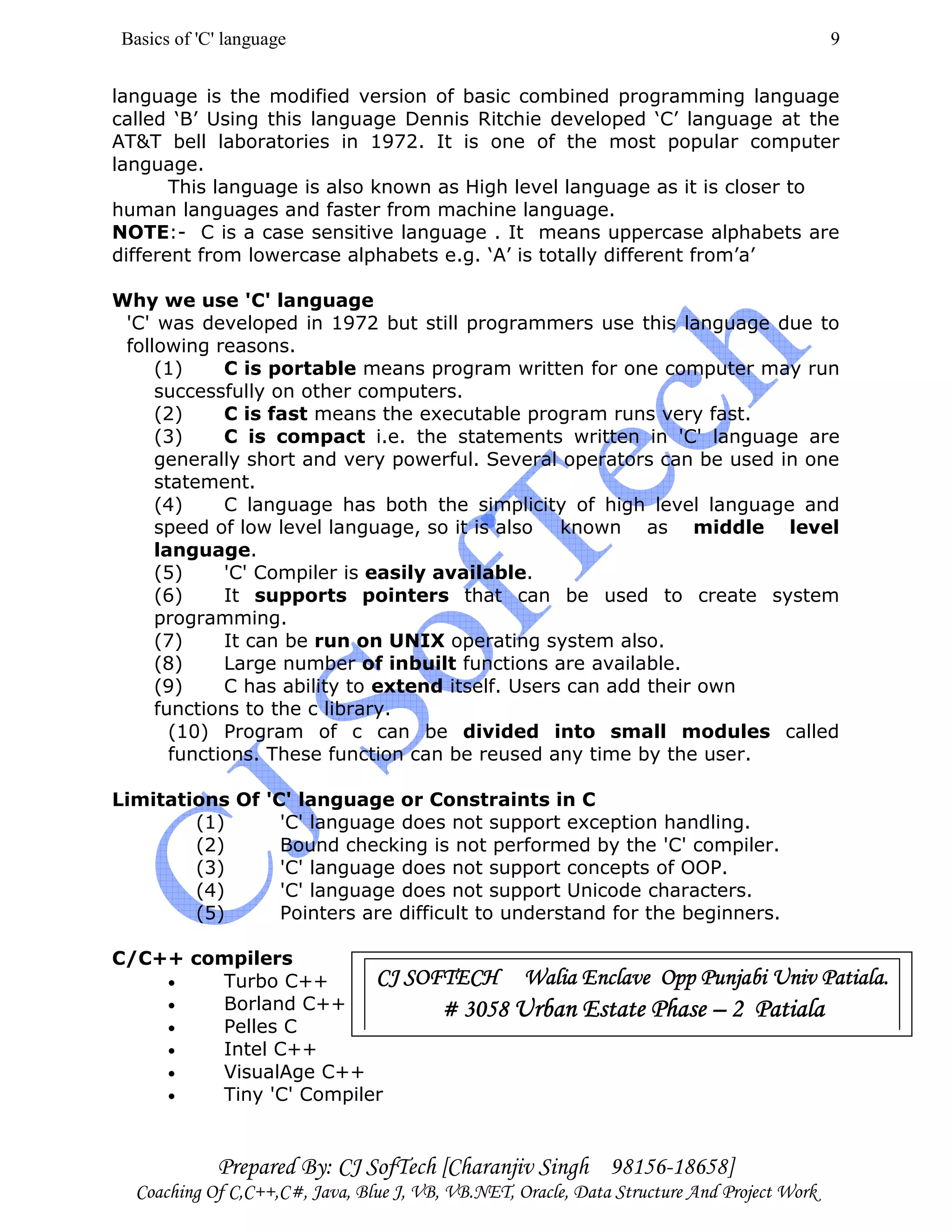 Basics of 'C' language
Prepared By: CJ SofTech [Charanjiv Singh 98156-18658]
Coaching Of C,C++,C#, Java, Blue J, VB, VB.NET, Oracle, Data Structure And Project Work
9
language is the modified version of basic combined programming language
called ‘B’ Using this language Dennis Ritchie developed ‘C’ language at the
AT&T bell laboratories in 1972. It is one of the most popular computer
language.
This language is also known as High level language as it is closer to
human languages and faster from machine language.
NOTE:- C is a case sensitive language . It means uppercase alphabets are
different from lowercase alphabets e.g. ‘A’ is totally different from’a’
Why we use 'C' language
'C' was developed in 1972 but still programmers use this language due to
following reasons.
(1) C is portable means program written for one computer may run
successfully on other computers.
(2) C is fast means the executable program runs very fast.
(3) C is compact i.e. the statements written in 'C' language are
generally short and very powerful. Several operators can be used in one
statement.
(4) C language has both the simplicity of high level language and
speed of low level language, so it is also known as middle level
language.
(5) 'C' Compiler is easily available.
(6) It supports pointers that can be used to create system
programming.
(7) It can be run on UNIX operating system also.
(8) Large number of inbuilt functions are available.
(9) C has ability to extend itself. Users can add their own
functions to the c library.
(10) Program of c can be divided into small modules called
functions. These function can be reused any time by the user.
Limitations Of 'C' language or Constraints in C
(1) 'C' language does not support exception handling.
(2) Bound checking is not performed by the 'C' compiler.
(3) 'C' language does not support concepts of OOP.
(4) 'C' language does not support Unicode characters.
(5) Pointers are difficult to understand for the beginners.
C/C++ compilers
• Turbo C++
• Borland C++
• Pelles C
• Intel C++
• VisualAge C++
• Tiny 'C' Compiler
CJ SOFTECH Walia Enclave Opp Punjabi UnCJ SOFTECH Walia Enclave Opp Punjabi UnCJ SOFTECH Walia Enclave Opp Punjabi UnCJ SOFTECH Walia Enclave Opp Punjabi Univ Patiala.iv Patiala.iv Patiala.iv Patiala.
# 3058# 3058# 3058# 3058 Urban Estate PhaseUrban Estate PhaseUrban Estate PhaseUrban Estate Phase –––– 2 Patiala2 Patiala2 Patiala2 Patiala
 