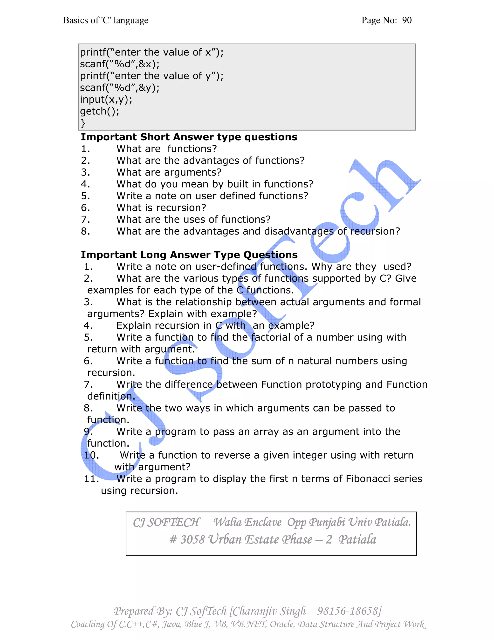 Basics of 'C' language Page No: 90
Prepared By: CJ SofTech [Charanjiv Singh 98156-18658]
Coaching Of C,C++,C#, Java, Blue J, VB, VB.NET, Oracle, Data Structure And Project Work
printf(“enter the value of x”);
scanf(“%d”,&x);
printf(“enter the value of y”);
scanf(“%d”,&y);
input(x,y);
getch();
}
Important Short Answer type questions
1. What are functions?
2. What are the advantages of functions?
3. What are arguments?
4. What do you mean by built in functions?
5. Write a note on user defined functions?
6. What is recursion?
7. What are the uses of functions?
8. What are the advantages and disadvantages of recursion?
Important Long Answer Type Questions
1. Write a note on user-defined functions. Why are they used?
2. What are the various types of functions supported by C? Give
examples for each type of the C functions.
3. What is the relationship between actual arguments and formal
arguments? Explain with example?
4. Explain recursion in C with an example?
5. Write a function to find the factorial of a number using with
return with argument.
6. Write a function to find the sum of n natural numbers using
recursion.
7. Write the difference between Function prototyping and Function
definition.
8. Write the two ways in which arguments can be passed to
function.
9. Write a program to pass an array as an argument into the
function.
10. Write a function to reverse a given integer using with return
with argument?
11. Write a program to display the first n terms of Fibonacci series
using recursion.
CJ SOFTECH Walia Enclave Opp Punjabi Univ Patiala.CJ SOFTECH Walia Enclave Opp Punjabi Univ Patiala.CJ SOFTECH Walia Enclave Opp Punjabi Univ Patiala.CJ SOFTECH Walia Enclave Opp Punjabi Univ Patiala.
# 3058# 3058# 3058# 3058 Urban Estate PhaseUrban Estate PhaseUrban Estate PhaseUrban Estate Phase –––– 2 Patiala2 Patiala2 Patiala2 Patiala
 
