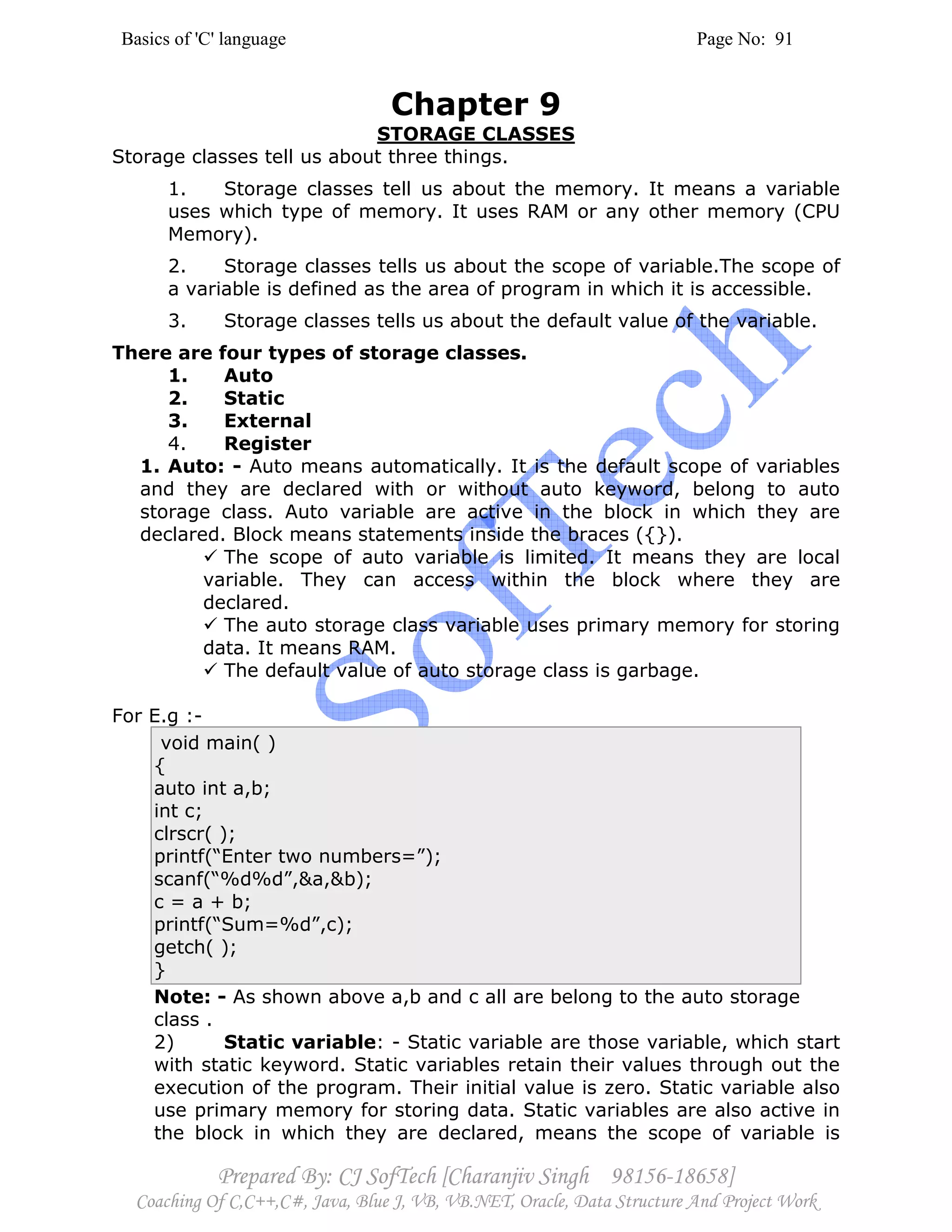 Basics of 'C' language Page No: 91
Prepared By: CJ SofTech [Charanjiv Singh 98156-18658]
Coaching Of C,C++,C#, Java, Blue J, VB, VB.NET, Oracle, Data Structure And Project Work
Chapter 9
STORAGE CLASSES
Storage classes tell us about three things.
1. Storage classes tell us about the memory. It means a variable
uses which type of memory. It uses RAM or any other memory (CPU
Memory).
2. Storage classes tells us about the scope of variable.The scope of
a variable is defined as the area of program in which it is accessible.
3. Storage classes tells us about the default value of the variable.
There are four types of storage classes.
1. Auto
2. Static
3. External
4. Register
1. Auto: - Auto means automatically. It is the default scope of variables
and they are declared with or without auto keyword, belong to auto
storage class. Auto variable are active in the block in which they are
declared. Block means statements inside the braces ({}).
The scope of auto variable is limited. It means they are local
variable. They can access within the block where they are
declared.
The auto storage class variable uses primary memory for storing
data. It means RAM.
The default value of auto storage class is garbage.
For E.g :-
void main( )
{
auto int a,b;
int c;
clrscr( );
printf(“Enter two numbers=”);
scanf(“%d%d”,&a,&b);
c = a + b;
printf(“Sum=%d”,c);
getch( );
}
Note: - As shown above a,b and c all are belong to the auto storage
class .
2) Static variable: - Static variable are those variable, which start
with static keyword. Static variables retain their values through out the
execution of the program. Their initial value is zero. Static variable also
use primary memory for storing data. Static variables are also active in
the block in which they are declared, means the scope of variable is
 