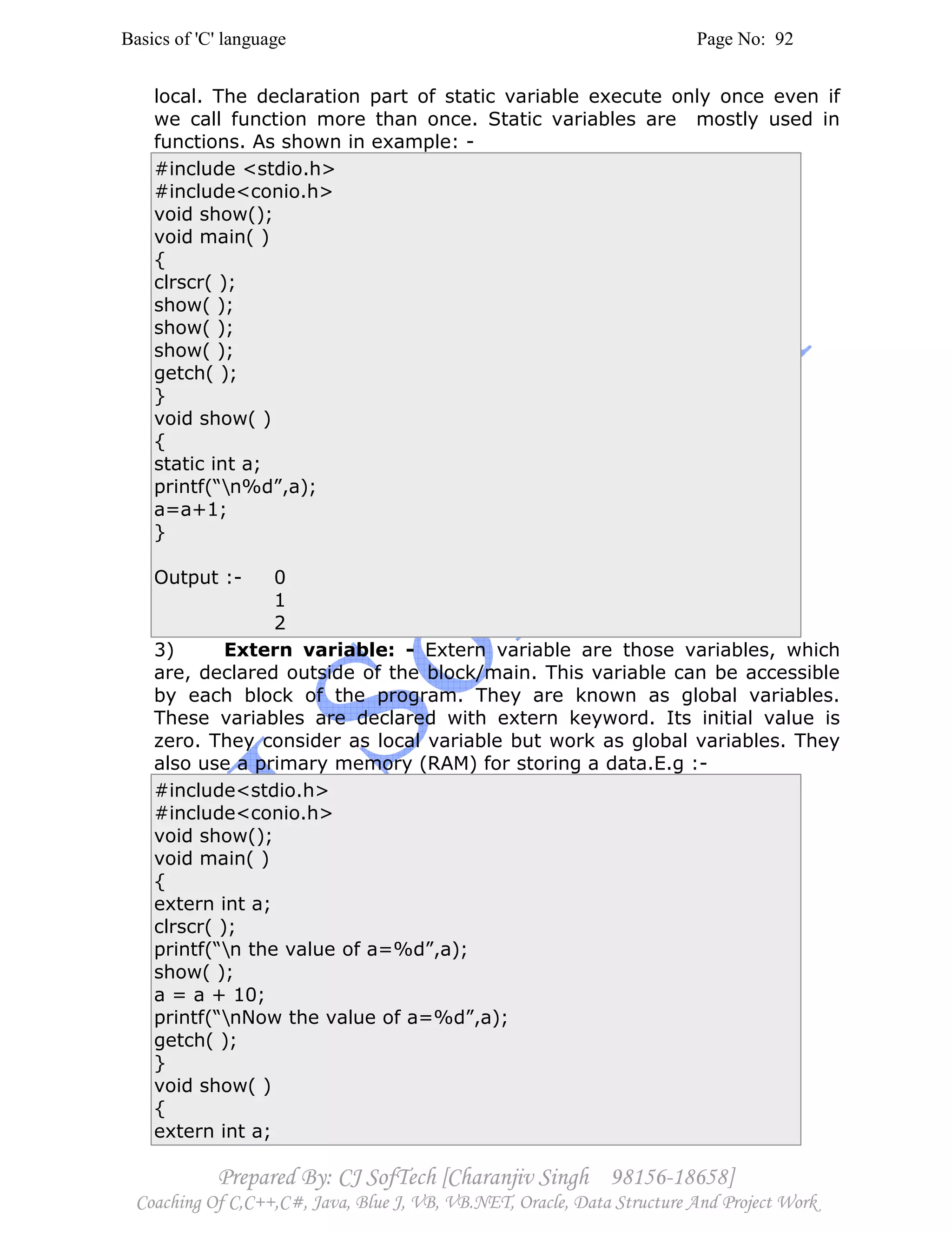 Basics of 'C' language Page No: 92
Prepared By: CJ SofTech [Charanjiv Singh 98156-18658]
Coaching Of C,C++,C#, Java, Blue J, VB, VB.NET, Oracle, Data Structure And Project Work
local. The declaration part of static variable execute only once even if
we call function more than once. Static variables are mostly used in
functions. As shown in example: -
#include <stdio.h>
#include<conio.h>
void show();
void main( )
{
clrscr( );
show( );
show( );
show( );
getch( );
}
void show( )
{
static int a;
printf(“n%d”,a);
a=a+1;
}
Output :- 0
1
2
3) Extern variable: - Extern variable are those variables, which
are, declared outside of the block/main. This variable can be accessible
by each block of the program. They are known as global variables.
These variables are declared with extern keyword. Its initial value is
zero. They consider as local variable but work as global variables. They
also use a primary memory (RAM) for storing a data.E.g :-
#include<stdio.h>
#include<conio.h>
void show();
void main( )
{
extern int a;
clrscr( );
printf(“n the value of a=%d”,a);
show( );
a = a + 10;
printf(“nNow the value of a=%d”,a);
getch( );
}
void show( )
{
extern int a;
 
