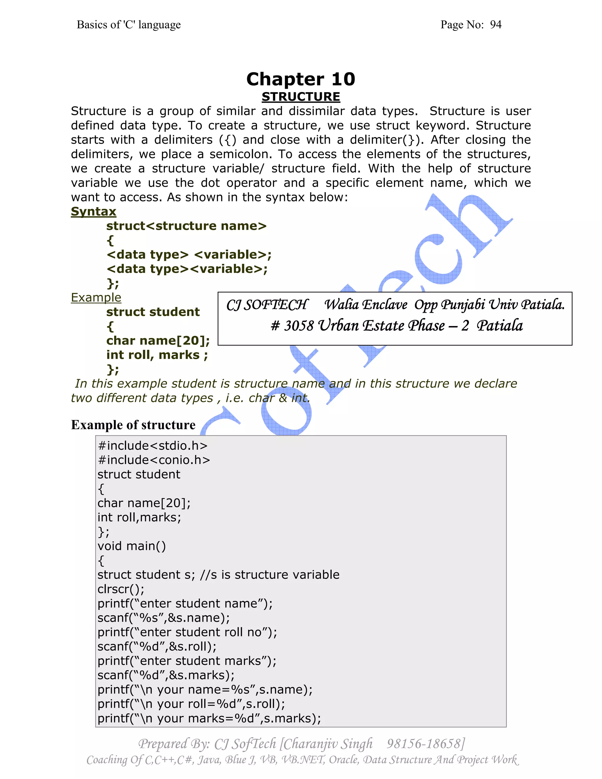 Basics of 'C' language Page No: 94
Prepared By: CJ SofTech [Charanjiv Singh 98156-18658]
Coaching Of C,C++,C#, Java, Blue J, VB, VB.NET, Oracle, Data Structure And Project Work
Chapter 10
STRUCTURE
Structure is a group of similar and dissimilar data types. Structure is user
defined data type. To create a structure, we use struct keyword. Structure
starts with a delimiters ({) and close with a delimiter(}). After closing the
delimiters, we place a semicolon. To access the elements of the structures,
we create a structure variable/ structure field. With the help of structure
variable we use the dot operator and a specific element name, which we
want to access. As shown in the syntax below:
Syntax
struct<structure name>
{
<data type> <variable>;
<data type><variable>;
};
Example
struct student
{
char name[20];
int roll, marks ;
};
In this example student is structure name and in this structure we declare
two different data types , i.e. char & int.
Example of structure
#include<stdio.h>
#include<conio.h>
struct student
{
char name[20];
int roll,marks;
};
void main()
{
struct student s; //s is structure variable
clrscr();
printf(“enter student name”);
scanf(“%s”,&s.name);
printf(“enter student roll no”);
scanf(“%d”,&s.roll);
printf(“enter student marks”);
scanf(“%d”,&s.marks);
printf(“n your name=%s”,s.name);
printf(“n your roll=%d”,s.roll);
printf(“n your marks=%d”,s.marks);
CJ SOFTECH Walia Enclave Opp Punjabi Univ Patiala.CJ SOFTECH Walia Enclave Opp Punjabi Univ Patiala.CJ SOFTECH Walia Enclave Opp Punjabi Univ Patiala.CJ SOFTECH Walia Enclave Opp Punjabi Univ Patiala.
# 3058# 3058# 3058# 3058 Urban Estate PhaseUrban Estate PhaseUrban Estate PhaseUrban Estate Phase –––– 2 Patiala2 Patiala2 Patiala2 Patiala
 