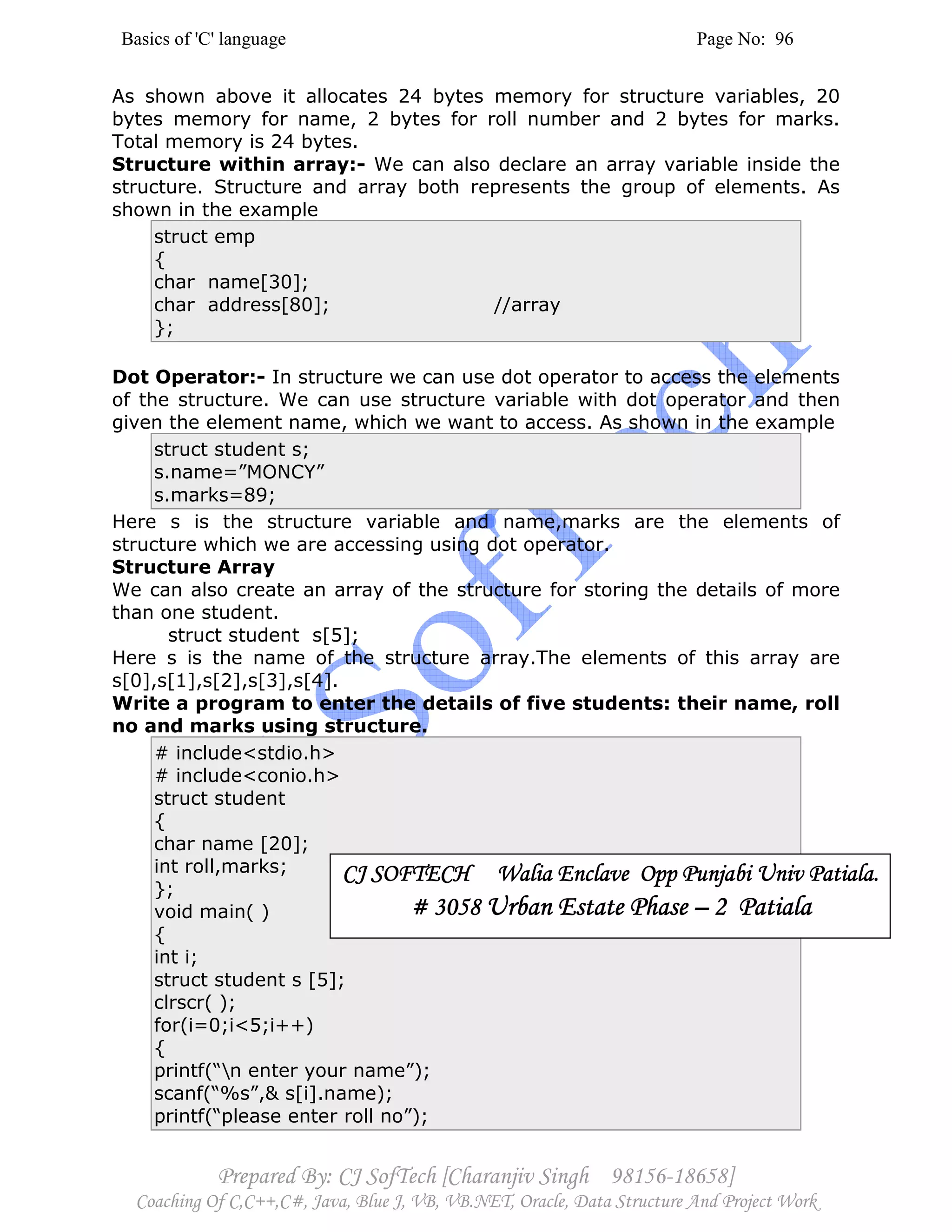 Basics of 'C' language Page No: 96
Prepared By: CJ SofTech [Charanjiv Singh 98156-18658]
Coaching Of C,C++,C#, Java, Blue J, VB, VB.NET, Oracle, Data Structure And Project Work
As shown above it allocates 24 bytes memory for structure variables, 20
bytes memory for name, 2 bytes for roll number and 2 bytes for marks.
Total memory is 24 bytes.
Structure within array:- We can also declare an array variable inside the
structure. Structure and array both represents the group of elements. As
shown in the example
struct emp
{
char name[30];
char address[80]; //array
};
Dot Operator:- In structure we can use dot operator to access the elements
of the structure. We can use structure variable with dot operator and then
given the element name, which we want to access. As shown in the example
struct student s;
s.name=”MONCY”
s.marks=89;
Here s is the structure variable and name,marks are the elements of
structure which we are accessing using dot operator.
Structure Array
We can also create an array of the structure for storing the details of more
than one student.
struct student s[5];
Here s is the name of the structure array.The elements of this array are
s[0],s[1],s[2],s[3],s[4].
Write a program to enter the details of five students: their name, roll
no and marks using structure.
# include<stdio.h>
# include<conio.h>
struct student
{
char name [20];
int roll,marks;
};
void main( )
{
int i;
struct student s [5];
clrscr( );
for(i=0;i<5;i++)
{
printf(“n enter your name”);
scanf(“%s”,& s[i].name);
printf(“please enter roll no”);
CJ SOFTECH Walia Enclave Opp Punjabi Univ Patiala.CJ SOFTECH Walia Enclave Opp Punjabi Univ Patiala.CJ SOFTECH Walia Enclave Opp Punjabi Univ Patiala.CJ SOFTECH Walia Enclave Opp Punjabi Univ Patiala.
# 3058# 3058# 3058# 3058 Urban Estate PhaseUrban Estate PhaseUrban Estate PhaseUrban Estate Phase –––– 2222 PatialaPatialaPatialaPatiala
 
