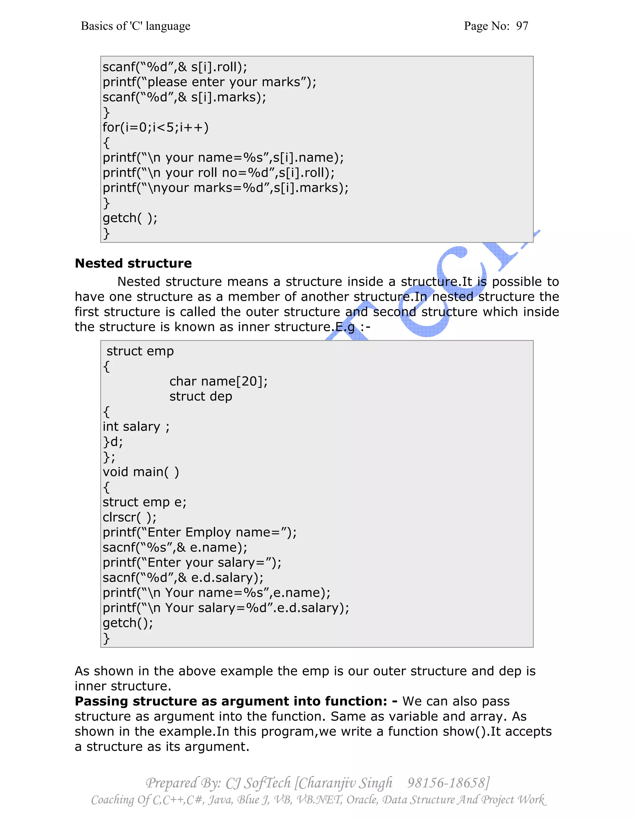Basics of 'C' language Page No: 97
Prepared By: CJ SofTech [Charanjiv Singh 98156-18658]
Coaching Of C,C++,C#, Java, Blue J, VB, VB.NET, Oracle, Data Structure And Project Work
scanf(“%d”,& s[i].roll);
printf(“please enter your marks”);
scanf(“%d”,& s[i].marks);
}
for(i=0;i<5;i++)
{
printf(“n your name=%s”,s[i].name);
printf(“n your roll no=%d”,s[i].roll);
printf(“nyour marks=%d”,s[i].marks);
}
getch( );
}
Nested structure
Nested structure means a structure inside a structure.It is possible to
have one structure as a member of another structure.In nested structure the
first structure is called the outer structure and second structure which inside
the structure is known as inner structure.E.g :-
struct emp
{
char name[20];
struct dep
{
int salary ;
}d;
};
void main( )
{
struct emp e;
clrscr( );
printf(“Enter Employ name=”);
sacnf(“%s”,& e.name);
printf(“Enter your salary=”);
sacnf(“%d”,& e.d.salary);
printf(“n Your name=%s”,e.name);
printf(“n Your salary=%d”.e.d.salary);
getch();
}
As shown in the above example the emp is our outer structure and dep is
inner structure.
Passing structure as argument into function: - We can also pass
structure as argument into the function. Same as variable and array. As
shown in the example.In this program,we write a function show().It accepts
a structure as its argument.
 