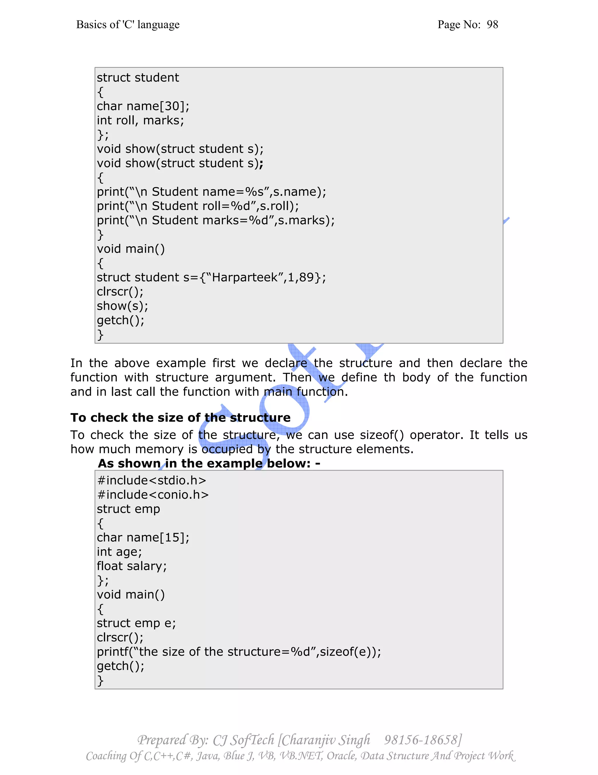 Basics of 'C' language Page No: 98
Prepared By: CJ SofTech [Charanjiv Singh 98156-18658]
Coaching Of C,C++,C#, Java, Blue J, VB, VB.NET, Oracle, Data Structure And Project Work
struct student
{
char name[30];
int roll, marks;
};
void show(struct student s);
void show(struct student s);
{
print(“n Student name=%s”,s.name);
print(“n Student roll=%d”,s.roll);
print(“n Student marks=%d”,s.marks);
}
void main()
{
struct student s={“Harparteek”,1,89};
clrscr();
show(s);
getch();
}
In the above example first we declare the structure and then declare the
function with structure argument. Then we define th body of the function
and in last call the function with main function.
To check the size of the structure
To check the size of the structure, we can use sizeof() operator. It tells us
how much memory is occupied by the structure elements.
As shown in the example below: -
#include<stdio.h>
#include<conio.h>
struct emp
{
char name[15];
int age;
float salary;
};
void main()
{
struct emp e;
clrscr();
printf(“the size of the structure=%d”,sizeof(e));
getch();
}
 