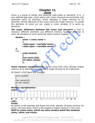 Basics of 'C' language Page No: 100
Prepared By: CJ SofTech [Charanjiv Singh 98156-18658]
Coaching Of C,C++,C#, Java, Blue J, VB, VB.NET, Oracle, Data Structure And Project Work
Chapter 11
UNION
Union is a group of similar and dissimilar data types or elements. It is a
user defined data type. Union starts with ‘union’ keyword and terminate with
semicolon same as structure. Union allocates a single memory to its
elements. All the elements of the union share the single memory. To access
the elements of union we can create a union variable. It is same as
structure.
The major difference between the union and structure is that in
structure different members use different memory locations whereas in
union all members of union share the same memory location.
Syntax: -
union < union name >
{
<data type> <variable name> ;
<data type> <variable name> ;
};
E.g: -
union student
{
char name [20];
int rollno, marks;
};
Union memory representation:- As we know that union allocate largest
memory of its element and it allocate a single memory to all it elements.
As shown in the figure and Example
union student
{
char name[20];
int roll, marks;
};
Memory representation
name
0 1 2 3 4 5 6 ------------------------- 17 18 19
roll
marks
As shown in the example and figure the union allocate 20 bytes memory for
name, roll and marks, which is the largest or higher memory in the union.
WAP to create union, which can store student detail like students
name, rollno, and marks.
 