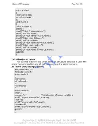 Basics of 'C' language Page No: 101
Prepared By: CJ SofTech [Charanjiv Singh 98156-18658]
Coaching Of C,C++,C#, Java, Blue J, VB, VB.NET, Oracle, Data Structure And Project Work
union student
{
char name[20];
int rollno,marks ;
};
void main( )
{
union student s;
clrscr( );
printf(“Enter Employ name=”);
sacnf(“%s”,& s.name);
printf(“n Your name=%s”,s.name);
printf(“Enter your Rollno.=”);
sacnf(“%d”,& s.rollno);
printf(“n Your Rollno.is=%d”,s.rollno);
printf(“Enter your Marks=”);
sacnf(“%d”,& s.marks);
printf(“n Your Marks is=%d”,s.marks);
getch();
}
Initialization of union
We cannot initialize the union same as structure because it uses the
single memory location and all the elements use the same memory.
As shown in the example below:
#include<stdio.h>
#include<conio.h>
union student
{
char name;
int roll,marks;
};
void main()
{
union student s;
clrscr();
s.name='h'; //initialization of union variable s
printf("n your name=%c",s.name);
s.roll=1;
printf("n your roll=%d",s.roll);
s.marks=99;
printf("n your marks=%d",s.marks);
getch();
}
 