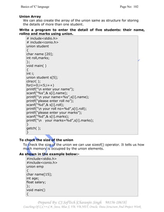 Basics of 'C' language Page No: 102
Prepared By: CJ SofTech [Charanjiv Singh 98156-18658]
Coaching Of C,C++,C#, Java, Blue J, VB, VB.NET, Oracle, Data Structure And Project Work
Union Array
We can also create the array of the union same as structure for storing
the details of more than one student.
Write a program to enter the detail of five students: their name,
rollno and marks using union.
# include<stdio.h>
# include<conio.h>
union student
{
char name [20];
int roll,marks;
};
void main( )
{
int i;
union student s[5];
clrscr( );
for(i=0;i<5;i++)
printf(“n enter your name”);
scanf(“%s”,& s[i].name);
printf(“n your name=%s”,s[i].name);
printf(“please enter roll no”);
scanf(“%d”,& s[i].roll);
printf(“n your roll no=%d”,s[i].roll);
printf(“please enter your marks”);
scanf(“%d”,& s[i].marks);
printf(“n your marks=%d”,s[i].marks);
}
getch( );
}
To check the size of the union
To check the size of the union we can use sizeof() operator. It tells us how
much memory is occupied by the union elements.
As shown in the example below:-
#include<stdio.h>
#include<conio.h>
union emp
{
char name[15];
int age;
float salary;
};
void main()
{
 