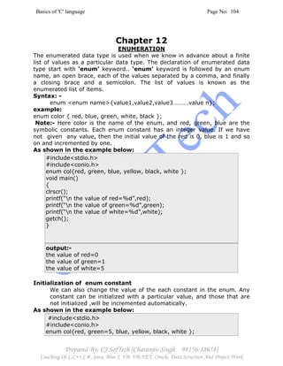 Basics of 'C' language Page No: 104
Prepared By: CJ SofTech [Charanjiv Singh 98156-18658]
Coaching Of C,C++,C#, Java, Blue J, VB, VB.NET, Oracle, Data Structure And Project Work
Chapter 12
ENUMERATION
The enumerated data type is used when we know in advance about a finite
list of values as a particular data type. The declaration of enumerated data
type start with ‘enum’ keyword.. ‘enum’ keyword is followed by an enum
name, an open brace, each of the values separated by a comma, and finally
a closing brace and a semicolon. The list of values is known as the
enumerated list of items.
Syntax: -
enum <enum name>{value1,value2,value3……….value n};
example:
enum color { red, blue, green, white, black };
Note:- Here color is the name of the enum, and red, green, blue are the
symbolic constants. Each enum constant has an integer value. If we have
not given any value, then the initial value of the red is 0, blue is 1 and so
on and incremented by one.
As shown in the example below:
#include<stdio.h>
#include<conio.h>
enum col{red, green, blue, yellow, black, white };
void main()
{
clrscr();
printf(“n the value of red=%d”,red);
printf(“n the value of green=%d”,green);
printf(“n the value of white=%d”,white);
getch();
}
output:-
the value of red=0
the value of green=1
the value of white=5
Initialization of enum constant
We can also change the value of the each constant in the enum. Any
constant can be initialized with a particular value, and those that are
not initialized ,will be incremented automatically.
As shown in the example below:
#include<stdio.h>
#include<conio.h>
enum col{red, green=5, blue, yellow, black, white };
 