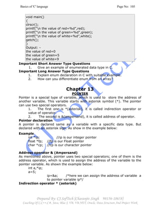 Basics of 'C' language Page No: 105
Prepared By: CJ SofTech [Charanjiv Singh 98156-18658]
Coaching Of C,C++,C#, Java, Blue J, VB, VB.NET, Oracle, Data Structure And Project Work
void main()
{
clrscr();
printf(“n the value of red=%d”,red);
printf(“n the value of green=%d”,green);
printf(“n the value of white=%d”,white);
getch();
}
Output: -
the value of red=0
the value of green=5
the value of white=9
Important Short Answer Type Questions
1. Give an example of enumerated data type in C.
Important Long Answer Type Questions
1. Explain enum declaration in C with suitable example.
2. How can you differentiate enum from an array?
Chapter 13
POINTER
Pointer is a special type of variable, which is used to store the address of
another variable. This variable starts with asterisk symbol (*). The pointer
can use two special operators.
1. The first one is *(asterisk), it is called indirection operator or
value of operator.
2. The second is &(ampersand), it is called address of operator.
Pointer declaration
A pointer is declared same as a variable with a specific data type. But
declared with an asterisk sign. As show in the example below:
Example
int *ip; //ip is our integer pointer
float *fp; //fp is our Float pointer
char *cp; //cp is our character pointer
Address operator & (Ampersand)
As mentioned above, pointer uses two special operators; one of them is the
address operator, which is used to assign the address of the variable to the
pointer variable. As shown the example below:
int a,*ip;
a=5;
ip=&a; /*here we can assign the address of variable a
to pointer variable ip*/
Indirection operator * (asterisk)
 