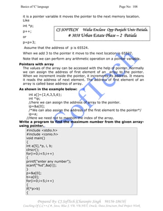 Basics of 'C' language Page No: 108
Prepared By: CJ SofTech [Charanjiv Singh 98156-18658]
Coaching Of C,C++,C#, Java, Blue J, VB, VB.NET, Oracle, Data Structure And Project Work
it is a pointer variable it moves the pointer to the next memory location.
Like
int *p;
p++;
or
p=p+3;
Assume that the address of p is 65524.
When we add 3 to the pointer it move to the next location is 65527.
Note that we can perform any arithmetic operation on a pointer variable.
Pointers with array
The values of the array can be accessed with the help of pointer. Normally
we can assign the address of first element of an array to the pointer.
When we increment inside the pointer, it increments its address. It means
it reads the address of next element. The address of first element of an
array is called base address of array.
As shown in the example below:
int a[]={2,4,3,5,6};
int *ip;
//here we can assign the address of array to the pointer.
ip=&a[0];
/*We can also assign the address of the first element to the pointer*/
ip=a;
//Here we need not to mention the index of the array.
Write a program to find the maximum number from the given array-
using pointer.
#include <stdio.h>
#include <conio.h>
void main()
{
int a[5],*p, i, b;
clrscr();
for(i=0;i<5;i++)
{
printf(“enter any number”);
scanf(“%d”,&a[i]);
}
p=&a[0];
b=a[0];
for(i=0;i<5;i++)
{
if(*p>b)
{
CJ SOFTECH Walia Enclave Opp Punjabi Univ Patiala.CJ SOFTECH Walia Enclave Opp Punjabi Univ Patiala.CJ SOFTECH Walia Enclave Opp Punjabi Univ Patiala.CJ SOFTECH Walia Enclave Opp Punjabi Univ Patiala.
# 3058# 3058# 3058# 3058 Urban Estate PhaseUrban Estate PhaseUrban Estate PhaseUrban Estate Phase –––– 2 Patiala2 Patiala2 Patiala2 Patiala
 