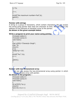 Basics of 'C' language Page No: 109
Prepared By: CJ SofTech [Charanjiv Singh 98156-18658]
Coaching Of C,C++,C#, Java, Blue J, VB, VB.NET, Oracle, Data Structure And Project Work
b=*p;
}
p++;
}
printf(“the maximum number=%d”,b);
getch();
}
Pointer with strings
A string is a group of characters, which contain characters. We can access
the string-using pointer that read one character at time. We can assign the
address of first element of character array to the pointer.
As shown in the given example below:
Write a program to print your name-using pointer.
#include<stdio.h>
#include<conio.h>
void main()
{
char a[50]="Charanjiv Singh";
char *p;
clrscr();
p=a;
while(*p!='0')
{
printf("%c",*p);
p++;
}
getch();
}
Pointer with two Dimensional array
We can also access the two-dimensional array-using pointer in which
we can declare array with pointer.
As shown in the program: -
#include<stdio.h>
#include<conio.h>
void main()
{
int a[3][3],*p,i,j;
clrscr();
for(i=0;i<3;i++)
{
 