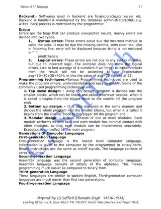 Basics of 'C' language
Prepared By: CJ SofTech [Charanjiv Singh 98156-18658]
Coaching Of C,C++,C#, Java, Blue J, VB, VB.NET, Oracle, Data Structure And Project Work
11
Backend:- Softwares used in backend are foxpro,oracle,sql server etc.
Backend is handled & maintained by the database administrator(DBA).e.g.
ATM’s back process is controlled by the programmer.
Errors
Errors are the bugs that can produce unexpected results, mainly errors are
divided into two types.
1. Syntax errors: These errors occur due the incorrect method to
write the code. It may be due the missing comma, semi colon etc. Like
in following line, error will be displayed because string is not enclosed
in " ".
printf(hello);
2. Logical errors: These errors are not due to any syntax mistake,
but due to incorrect logic. The compiler does not show the logical
errors. Like to find average of 4 numbers if we forget to write brackets
then the result will not be according to our expectation
avg=10+20+30+40/4; in this the value of avg=70 instead of 25.
Programming techniques:-Various Programming techniques are used to
make the program simple, understandable and easy to modify. Some of the
commonly used programming techniques are:-
1. Top down design: - Using this design, program is divided into the
smaller blocks, which can be linked and called whenever needed. When it
is called it begins from the bigger block to the smaller till the program
ends.
2. Bottom up design: - It is also designed in the same manner and
divides the whole program into the smaller blocks, but when it is called it
begins from the smaller block to the bigger till the program end.
3. Modular design: - A level consists of one or more modules. Each
module performs its own task and each module has minimal contact with
other modules, so that each module can be implemented separately.
Execution is controlled by the main program
Generations Of Computer Languages
First-generation Language
First-generation language is the lowest level computer language.
Information is given to the computer by the programmer in binary form.
Binary instructions are the same as on/off signals. The language consists of
zeros and ones.
Second-generation Language
Assembly language was the second generation of computer language.
Assembly language consists of letters of the alphabet. This makes
programming much easier as compared to binary form.
Third-generation Language
These languages are similar to spoken English. Third-generation computer
languages are much easier than first two generations.
Fourth-generation Language
 