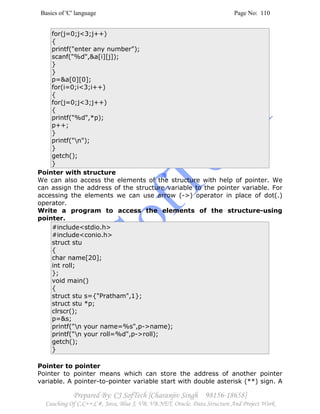 Basics of 'C' language Page No: 110
Prepared By: CJ SofTech [Charanjiv Singh 98156-18658]
Coaching Of C,C++,C#, Java, Blue J, VB, VB.NET, Oracle, Data Structure And Project Work
for(j=0;j<3;j++)
{
printf("enter any number");
scanf("%d",&a[i][j]);
}
}
p=&a[0][0];
for(i=0;i<3;i++)
{
for(j=0;j<3;j++)
{
printf("%d",*p);
p++;
}
printf("n");
}
getch();
}
Pointer with structure
We can also access the elements of the structure with help of pointer. We
can assign the address of the structure variable to the pointer variable. For
accessing the elements we can use arrow (->) operator in place of dot(.)
operator.
Write a program to access the elements of the structure-using
pointer.
#include<stdio.h>
#include<conio.h>
struct stu
{
char name[20];
int roll;
};
void main()
{
struct stu s={"Pratham",1};
struct stu *p;
clrscr();
p=&s;
printf("n your name=%s",p->name);
printf("n your roll=%d",p->roll);
getch();
}
Pointer to pointer
Pointer to pointer means which can store the address of another pointer
variable. A pointer-to-pointer variable start with double asterisk (**) sign. A
 