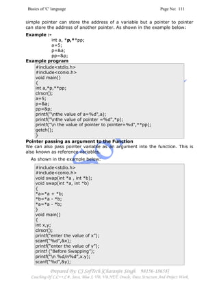 Basics of 'C' language Page No: 111
Prepared By: CJ SofTech [Charanjiv Singh 98156-18658]
Coaching Of C,C++,C#, Java, Blue J, VB, VB.NET, Oracle, Data Structure And Project Work
simple pointer can store the address of a variable but a pointer to pointer
can store the address of another pointer. As shown in the example below:
Example :-
int a, *p,**pp;
a=5;
p=&a;
pp=&p;
Example program
#include<stdio.h>
#include<conio.h>
void main()
{
int a,*p,**pp;
clrscr();
a=5;
p=&a;
pp=&p;
printf("nthe value of a=%d",a);
printf("nthe value of pointer =%d",*p);
printf("n the value of pointer to pointer=%d",**pp);
getch();
}
Pointer passing as argument to the Function
We can also pass pointer variable as an argument into the function. This is
also known as reference variables.
As shown in the example below:
#include<stdio.h>
#include<conio.h>
void swap(int *a , int *b);
void swap(int *a, int *b)
{
*a=*a + *b;
*b=*a - *b;
*a=*a - *b;
}
void main()
{
int x,y;
clrscr();
printf(“enter the value of x”);
scanf(“%d”,&x);
printf(“enter the value of y”);
printf (“Before Swapping”);
printf(“n %d/n%d”,x.y);
scanf(“%d”,&y);
 