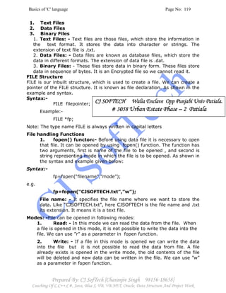 Basics of 'C' language Page No: 119
Prepared By: CJ SofTech [Charanjiv Singh 98156-18658]
Coaching Of C,C++,C#, Java, Blue J, VB, VB.NET, Oracle, Data Structure And Project Work
1. Text Files
2. Data Files
3. Binary Files
1. Text Files: - Text files are those files, which store the information in
the text format. It stores the data into character or strings. The
extension of text file is .txt.
2. Data Files: - Data files are known as database files, which store the
data in different formats. The extension of data file is .dat.
3. Binary Files: - These files store data in binary form. These files store
data in sequence of bytes. It is an Encrypted file so we cannot read it.
FILE Structure
FILE is our inbuilt structure, which is used to create a file. We can create a
pointer of the FILE structure. It is known as file declaration. As shown in the
example and syntax.
Syntax:-
FILE filepointer;
Example:-
FILE *fp;
Note: The type name FILE is always written in capital letters
File handling Functions
1. fopen() functon:- Before using data file it is necessary to open
that file. It can be opened by using fopen() function. The function has
two arguments, first is name of the file to be opened , and second is
string representing mode in which the file is to be opened. As shown in
the syntax and example given below:
Syntax:-
fp=fopen(“filename”,”mode”);
e.g.
fp=fopen(“CJSOFTECH.txt”,”w”);
File name: - It specifies the file name where we want to store the
data. Like “CJSOFTECH.txt”, here CJSOFTECH is the file name and .txt
its extension. It means it is a text file.
Modes: -File can be opened in following modes:
1. Read: - In this mode we can read the data from the file. When
a file is opened in this mode, it is not possible to write the data into the
file. We can use ”r” as a parameter in fopen function.
2. Write: - If a file in this mode is opened we can write the data
into the file but it is not possible to read the data from file. A file
already exists is opened in the write mode, the old contents of the file
will be deleted and new data can be written in the file. We can use ”w”
as a parameter in fopen function.
CJ SOFTECH Walia Enclave Opp Punjabi Univ Patiala.CJ SOFTECH Walia Enclave Opp Punjabi Univ Patiala.CJ SOFTECH Walia Enclave Opp Punjabi Univ Patiala.CJ SOFTECH Walia Enclave Opp Punjabi Univ Patiala.
# 3058# 3058# 3058# 3058 Urban Estate PhaseUrban Estate PhaseUrban Estate PhaseUrban Estate Phase –––– 2 Patiala2 Patiala2 Patiala2 Patiala
 
