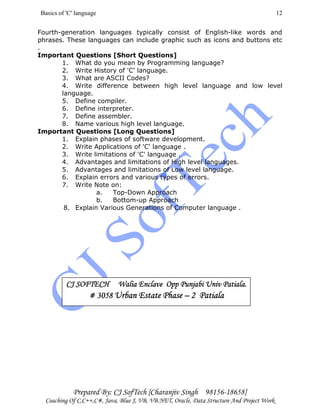 Basics of 'C' language
Prepared By: CJ SofTech [Charanjiv Singh 98156-18658]
Coaching Of C,C++,C#, Java, Blue J, VB, VB.NET, Oracle, Data Structure And Project Work
12
Fourth-generation languages typically consist of English-like words and
phrases. These languages can include graphic such as icons and buttons etc
.
Important Questions [Short Questions]
1. What do you mean by Programming language?
2. Write History of 'C' language.
3. What are ASCII Codes?
4. Write difference between high level language and low level
language.
5. Define compiler.
6. Define interpreter.
7. Define assembler.
8. Name various high level language.
Important Questions [Long Questions]
1. Explain phases of software development.
2. Write Applications of 'C' language .
3. Write limitations of 'C' language .
4. Advantages and limitations of High level languages.
5. Advantages and limitations of Low level language.
6. Explain errors and various types of errors.
7. Write Note on:
a. Top-Down Approach
b. Bottom-up Approach
8. Explain Various Generations of Computer language .
CJ SOFTECH Walia Enclave Opp Punjabi Univ Patiala.CJ SOFTECH Walia Enclave Opp Punjabi Univ Patiala.CJ SOFTECH Walia Enclave Opp Punjabi Univ Patiala.CJ SOFTECH Walia Enclave Opp Punjabi Univ Patiala.
# 3058# 3058# 3058# 3058 Urban Estate PhaseUrban Estate PhaseUrban Estate PhaseUrban Estate Phase –––– 2 Patiala2 Patiala2 Patiala2 Patiala
 
