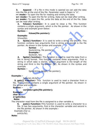Basics of 'C' language Page No: 120
Prepared By: CJ SofTech [Charanjiv Singh 98156-18658]
Coaching Of C,C++,C#, Java, Blue J, VB, VB.NET, Oracle, Data Structure And Project Work
3. Append: - If a file in this mode is opened we can add the data
into the file at the end of the file. Parameter used in fopen is “a”.
r+ mode:- To open the file for reading and writing the data.
w+ mode:- To open the file for writing. Data can be read after writing.
a+ mode:- To open the file ,write the data at the end of the file. Data
can be read after writing.
2. fclose() function:- It is used to close a file. This function
contains a single argument, which is the file pointer. As shown in the
syntax and example given below:
Syntax: -
fclose(file pointer);
Example:
fclose(fp);
3. fputs() function:- It is used to write a string into the file. This
function contains two arguments first is string and second is the file
pointer. As shown in the syntax and example
Syntax : -
fputs(string, file pointer);
Example:-
fputs(str, fp);
4. fgets() function:- This function is used to read the data from a
file in string format. This function contains three arguments. First is
string in which data is stored, second argument is the length of the
string and third is the file pointer (fp). As shown in the syntax and
example
Syntax: -
fgets(string, length, file pointer);
Example: -
fgets(str,40,fp);
5. getc() Function:- This function is used to read a character from a
file. This function contains a single argument of file pointer. As shown in
the syntax and example-
Syntax: -
variable=getc(file pointer);
Example:
char a;
a=getc(fp);
Note:
The character read from the file is assigned to a char variable a.
6. putc() Function:-This function is used to write a character to a
file. It has two arguments, first is the character variable and second is
the file pointer. As shown in the example:-
Example:char a;
putc(a,fp);
Note:
 