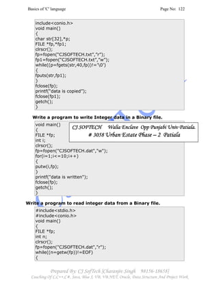 Basics of 'C' language Page No: 122
Prepared By: CJ SofTech [Charanjiv Singh 98156-18658]
Coaching Of C,C++,C#, Java, Blue J, VB, VB.NET, Oracle, Data Structure And Project Work
include<conio.h>
void main()
{
char str[32],*p;
FILE *fp,*fp1;
clrscr();
fp=fopen(“CJSOFTECH.txt”,”r”);
fp1=fopen(“CJSOFTECH.txt”,”w”);
while((p=fgets(str,40,fp))!=’0’)
{
fputs(str,fp1);
}
fclose(fp);
printf(“data is copied”);
fclose(fp1);
getch();
}
Write a program to write Integer data in a Binary file.
void main()
{
FILE *fp;
int i;
clrscr();
fp=fopen("CJSOFTECH.dat","w");
for(i=1;i<=10;i++)
{
putw(i,fp);
}
printf("data is written");
fclose(fp);
getch();
}
Write a program to read integer data from a Binary file.
#include<stdio.h>
#include<conio.h>
void main()
{
FILE *fp;
int n;
clrscr();
fp=fopen("CJSOFTECH.dat","r");
while((n=getw(fp))!=EOF)
{
CJ SOFTECH Walia Enclave Opp Punjabi Univ Patiala.CJ SOFTECH Walia Enclave Opp Punjabi Univ Patiala.CJ SOFTECH Walia Enclave Opp Punjabi Univ Patiala.CJ SOFTECH Walia Enclave Opp Punjabi Univ Patiala.
# 3058# 3058# 3058# 3058 Urban Estate PhaseUrban Estate PhaseUrban Estate PhaseUrban Estate Phase –––– 2 Patiala2 Patiala2 Patiala2 Patiala
 