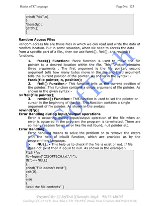 Basics of 'C' language Page No: 123
Prepared By: CJ SofTech [Charanjiv Singh 98156-18658]
Coaching Of C,C++,C#, Java, Blue J, VB, VB.NET, Oracle, Data Structure And Project Work
printf("%d",n);
}
fclose(fp);
getch();
}
Random Access Files
Random access file are those files in which we can read and write the data at
random location. But in some situation, when we need to access the data
from a specific part of a file., then we use fseek(), ftell(), and rewind()
functions.
1. fseek() Function:- fseek function is used to move the file
pointer to a desired location within the file. This function contains
three arguments . The first argument is the file pointer, second
argument tells how many bytes move in the file and third argument
tells the current position of the pointer. As shown in the syntax: -
fseek(file pointer, n, position);
2. ftell() Function:- This function tells us the current position of
the pointer. This function contains a single argument of file pointer. As
shown in the given syntax:-
n=ftell(file pointer);
3. rewind() Function:- This function is used to set the pointer or
cursor in the beginning of the file. This function contains a single
argument of file pointer. As shown in the syntax:
rewind(fp);
Error Handling during input/output operations
Error is occurring during input/output operation of the file when an
error is occurred in the program the program is terminated. There are
so many reasons for an error like file not found, null pointer etc.
Error Handling
Error handling means to solve the problem or to remove the errors
with the help of inbuilt function, which are provided us by the
programming language.
NULL: - This help us to check if the file is exist or not. If file
does not exist then it equal to null. As shown in the example:-
FILE *fp;
Fp=fopen(“CJSOFTECH.txt”,”r”);
If(fp==NULL)
{
printf(“File doesn’t exist”);
exit(0);
}
else
{
Read the file contents” }
 