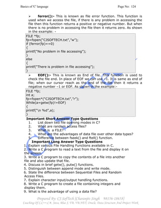 Basics of 'C' language Page No: 124
Prepared By: CJ SofTech [Charanjiv Singh 98156-18658]
Coaching Of C,C++,C#, Java, Blue J, VB, VB.NET, Oracle, Data Structure And Project Work
ferror():- This is known as file error function. This function is
used when we access the file, if there is any problem in accessing the
file then this function returns a positive or negative number. But when
there is no problem in accessing the file then it returns zero. As shown
in the example: -
FILE *fp;
fp=fopen(“CJSOFTECH.txt”,”w”);
if (ferror(fp)==0)
{
printf(“No problem in file accessing”);
}
else
{
printf(“There is problem in file accessing”);
}
EOF():- This is known as End of file. This function is used to
check the file end. In place of EOF we can use –1. It is same as end of
file; when our cursor reach as the end of the file then it returns a
negative number –1 or EOF. As shown in the example:-
FILE *fp;
int a;
fp=fopen*(“CJSOFTECH.txt”,”r”);
While(a=getw(fp)!=EOF)
{
printf(“n %d”,a);
}
Important Short Answer Type Questions
1. List down two file opening modes in C?
2. What are random access files?
3. What is a FILE?
4. What are the advantages of data file over other data types?
5. Difference between fseek() and ftell() function.
Important Long Answer Type Questions
1. Explain various File Handling Functions available in C.
2. Write a C program to read a text from the file and display it on
the screen.
3. Write a C program to copy the contents of a file into another
file and also update that file.
4. Discuss in brief getw(), putw() functions.
5. Distinguish between append mode and write mode.
6. State the difference between Sequential Files and Random
Access Files.
7. Explain character input/output handling functions.
8. Write a C program to create a file containing integers and
display them.
9. What is the advantage of using a data file?
 