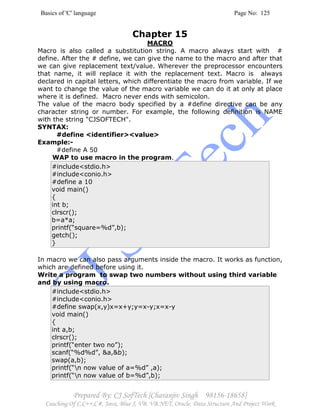 Basics of 'C' language Page No: 125
Prepared By: CJ SofTech [Charanjiv Singh 98156-18658]
Coaching Of C,C++,C#, Java, Blue J, VB, VB.NET, Oracle, Data Structure And Project Work
Chapter 15
MACRO
Macro is also called a substitution string. A macro always start with #
define. After the # define, we can give the name to the macro and after that
we can give replacement text/value. Wherever the preprocessor encounters
that name, it will replace it with the replacement text. Macro is always
declared in capital letters, which differentiate the macro from variable. If we
want to change the value of the macro variable we can do it at only at place
where it is defined. Macro never ends with semicolon.
The value of the macro body specified by a #define directive can be any
character string or number. For example, the following definition is NAME
with the string "CJSOFTECH".
SYNTAX:
#define <identifier><value>
Example:-
#define A 50
WAP to use macro in the program.
#include<stdio.h>
#include<conio.h>
#define a 10
void main()
{
int b;
clrscr();
b=a*a;
printf(“square=%d”,b);
getch();
}
In macro we can also pass arguments inside the macro. It works as function,
which are defined before using it.
Write a program to swap two numbers without using third variable
and by using macro.
#include<stdio.h>
#include<conio.h>
#define swap(x,y)x=x+y;y=x-y;x=x-y
void main()
{
int a,b;
clrscr();
printf(“enter two no”);
scanf(“%d%d”, &a,&b);
swap(a,b);
printf(“n now value of a=%d” ,a);
printf(“n now value of b=%d”,b);
 