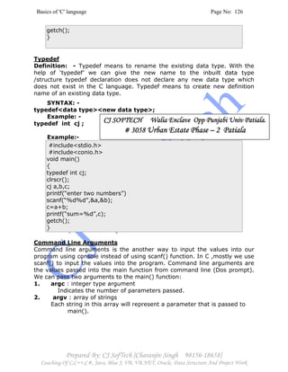 Basics of 'C' language Page No: 126
Prepared By: CJ SofTech [Charanjiv Singh 98156-18658]
Coaching Of C,C++,C#, Java, Blue J, VB, VB.NET, Oracle, Data Structure And Project Work
getch();
}
Typedef
Definition: - Typedef means to rename the existing data type. With the
help of ‘typedef’ we can give the new name to the inbuilt data type
/structure typedef declaration does not declare any new data type which
does not exist in the C language. Typedef means to create new definition
name of an existing data type.
SYNTAX: -
typedef<data type><new data type>;
Example: -
typedef int cj ;
Example:-
#include<stdio.h>
#include<conio.h>
void main()
{
typedef int cj;
clrscr();
cj a,b,c;
printf(“enter two numbers”)
scanf(“%d%d”,&a,&b);
c=a+b;
printf(“sum=%d”,c);
getch();
}
Command Line Arguments
Command line arguments is the another way to input the values into our
program using console instead of using scanf() function. In C ,mostly we use
scanf() to input the values into the program. Command line arguments are
the values passed into the main function from command line (Dos prompt).
We can pass two arguments to the main() function:
1. argc : integer type argument
Indicates the number of parameters passed.
2. argv : array of strings
Each string in this array will represent a parameter that is passed to
main().
CJ SOFTECH WaliaCJ SOFTECH WaliaCJ SOFTECH WaliaCJ SOFTECH Walia Enclave Opp Punjabi Univ Patiala.Enclave Opp Punjabi Univ Patiala.Enclave Opp Punjabi Univ Patiala.Enclave Opp Punjabi Univ Patiala.
# 3058# 3058# 3058# 3058 Urban Estate PhaseUrban Estate PhaseUrban Estate PhaseUrban Estate Phase –––– 2 Patiala2 Patiala2 Patiala2 Patiala
 