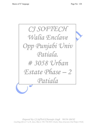 Basics of 'C' language Page No: 128
Prepared By: CJ SofTech [Charanjiv Singh 98156-18658]
Coaching Of C,C++,C#, Java, Blue J, VB, VB.NET, Oracle, Data Structure And Project Work
CJ SOFTECHCJ SOFTECHCJ SOFTECHCJ SOFTECH
Walia EnclaveWalia EnclaveWalia EnclaveWalia Enclave
Opp Punjabi UnivOpp Punjabi UnivOpp Punjabi UnivOpp Punjabi Univ
Patiala.Patiala.Patiala.Patiala.
# 3058# 3058# 3058# 3058 UrbanUrbanUrbanUrban
Estate PhaseEstate PhaseEstate PhaseEstate Phase –––– 2222
PatialaPatialaPatialaPatiala
 