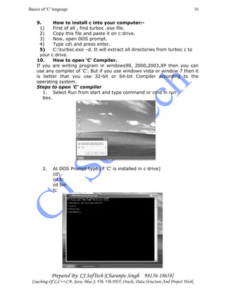 Basics of 'C' language
Prepared By: CJ SofTech [Charanjiv Singh 98156-18658]
Coaching Of C,C++,C#, Java, Blue J, VB, VB.NET, Oracle, Data Structure And Project Work
16
9. How to install c into your computer:-
1) First of all , find turboc .exe file.
2) Copy this file and paste it on c:drive.
3) Now, open DOS prompt.
4) Type cd and press enter.
5) C:turboc.exe –d. It will extract all directories from turboc c to
your c drive.
10. How to open 'C' Compiler.
If you are writing program in windows98, 2000,2003,XP then you can
use any compiler of 'C'. But if you use windows vista or window 7 then it
is better that you use 32-bit or 64-bit Compiler according to the
operating system.
Steps to open 'C' compiler
1. Select Run from start and type command or cmd in run
box.
2. At DOS Prompt type [if 'C' is installed in c drive]
cd
cd tc
cd bin
tc
 