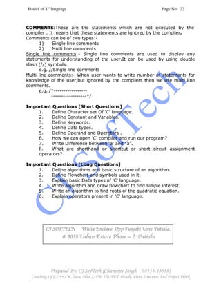 Basics of 'C' language Page No: 22
Prepared By: CJ SofTech [Charanjiv Singh 98156-18658]
Coaching Of C,C++,C#, Java, Blue J, VB, VB.NET, Oracle, Data Structure And Project Work
COMMENTS:These are the statements which are not executed by the
compiler . It means that these statements are ignored by the compiler.
Comments can be of two types:-
1) Single line comments
2) Multi line comments
Single line comments:- Single line comments are used to display any
statements for understanding of the user.It can be used by using double
slash (//) symbols.
e.g. //Single line comments
Multi line comments:- When user wants to write number of statements for
knowledge of the user,but ignored by the compilers then we use multi line
comments.
e.g. /*-----------------
------------------*/
Important Questions [Short Questions]
1. Define Character set Of 'C' language.
2. Define Constant and Variables.
3. Define Keywords.
4. Define Data types.
5. Define Operand and Operators .
6. How we can open 'C' compiler and run our program?
7. Write Difference between ‘a’ and “a”.
8. What are shorthand or shortcut or short circuit assignment
operators?
Important Questions [Long Questions]
1. Define algorithms and basic structure of an algorithm.
2. Define Flowchart and symbols used in it.
3. Explain basic Data types of 'C' language.
4. Write algorithm and draw flowchart to find simple interest.
5. Write an algorithm to find roots of the quadratic equation.
6. Explain operators present in 'C' language.
CJ SOFTECH Walia Enclave Opp Punjabi Univ Patiala.CJ SOFTECH Walia Enclave Opp Punjabi Univ Patiala.CJ SOFTECH Walia Enclave Opp Punjabi Univ Patiala.CJ SOFTECH Walia Enclave Opp Punjabi Univ Patiala.
# 3058# 3058# 3058# 3058 UrUrUrUrban Estate Phaseban Estate Phaseban Estate Phaseban Estate Phase –––– 2 Patiala2 Patiala2 Patiala2 Patiala
 
