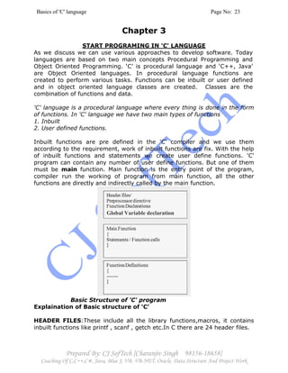 Basics of 'C' language Page No: 23
Prepared By: CJ SofTech [Charanjiv Singh 98156-18658]
Coaching Of C,C++,C#, Java, Blue J, VB, VB.NET, Oracle, Data Structure And Project Work
Chapter 3
START PROGRAMING IN 'C' LANGUAGE
As we discuss we can use various approaches to develop software. Today
languages are based on two main concepts Procedural Programming and
Object Oriented Programming. ‘C’ is procedural language and ‘C++, Java’
are Object Oriented languages. In procedural language functions are
created to perform various tasks. Functions can be inbuilt or user defined
and in object oriented language classes are created. Classes are the
combination of functions and data.
'C' language is a procedural language where every thing is done in the form
of functions. In 'C' language we have two main types of functions
1. Inbuilt
2. User defined functions.
Inbuilt functions are pre defined in the 'C' compiler and we use them
according to the requirement, work of inbuilt functions are fix. With the help
of inbuilt functions and statements we create user define functions. 'C'
program can contain any number of user define functions. But one of them
must be main function. Main function is the entry point of the program,
compiler run the working of program from main function, all the other
functions are directly and indirectly called by the main function.
Basic Structure of 'C' program
Explaination of Basic structure of ‘C’
HEADER FILES:These include all the library functions,macros, it contains
inbuilt functions like printf , scanf , getch etc.In C there are 24 header files.
Global Variable declaration
 