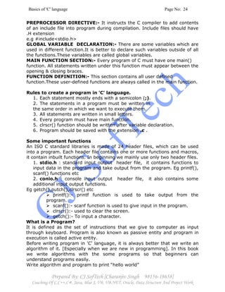 Basics of 'C' language Page No: 24
Prepared By: CJ SofTech [Charanjiv Singh 98156-18658]
Coaching Of C,C++,C#, Java, Blue J, VB, VB.NET, Oracle, Data Structure And Project Work
PREPROCESSOR DIRECTIVE:- It instructs the C compiler to add contents
of an include file into program during compilation. Include files should have
.H extension
e.g #include<stdio.h>
GLOBAL VARIABLE DECLARATION:- There are some variables which are
used in different function.It is better to declare such variables outside of all
the functions.These variables are called global variables.
MAIN FUNCTION SECTION:- Every program of C must have one main()
function. All statements written under this function must appear between the
opening & closing braces.
FUNCTION DEFINITION:- This section contains all user defined
function.These user-defined functions are always called in the main function.
Rules to create a program in 'C' language.
1. Each statement mostly ends with a semicolon (;).
2. The statements in a program must be written in
the same order in which we want to execute them.
3. All statements are written in small letters.
4. Every program must have main function.
5. clrscr() function should be written after variable declaration.
6. Program should be saved with the extension .c .
Some important functions
An ISO C standard libraries is made of 24 header files, which can be used
into a program. Each header file contains one or more functions and macros,
it contain inbuilt functions. In beginning we mainly use only two header files.
1. stdio.h : standard input output header file, it contains functions to
input data in the program and take output from the program. Eg printf(),
scanf() functions etc
2. conio.h : console input output header file, it also contains some
additional input output functions.
Eg getch(),putch(),clrscr() etc
printf():- printf function is used to take output from the
program.
scanf():- scanf function is used to give input in the program.
clrscr():- used to clear the screen.
getch():- To input a character.
What is a Program?
It is defined as the set of instructions that we give to computer as input
through keyboard. Program is also known as passive entity and program in
execution is called active entity.
Before writing program in 'C' language, it is always better that we write an
algorithm of it. [Especially when we are new in programming]. In this book
we write algorithms with the some programs so that beginners can
understand programs easily.
Write algorithm and program to print “hello world”
 