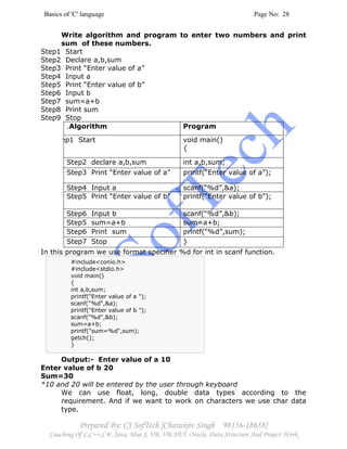 Basics of 'C' language Page No: 28
Prepared By: CJ SofTech [Charanjiv Singh 98156-18658]
Coaching Of C,C++,C#, Java, Blue J, VB, VB.NET, Oracle, Data Structure And Project Work
Write algorithm and program to enter two numbers and print
sum of these numbers.
Step1 Start
Step2 Declare a,b,sum
Step3 Print “Enter value of a”
Step4 Input a
Step5 Print “Enter value of b”
Step6 Input b
Step7 sum=a+b
Step8 Print sum
Step9 Stop
.Algorithm Program
Step1 Start void main()
{
Step2 declare a,b,sum int a,b,sum;
Step3 Print “Enter value of a” printf(“Enter value of a”);
Step4 Input a scanf(“%d”,&a);
Step5 Print “Enter value of b” printf(“Enter value of b”);
Step6 Input b scanf(“%d”,&b);
Step5 sum=a+b sum=a+b;
Step6 Print sum printf(“%d”,sum);
Step7 Stop }
In this program we use format specifier %d for int in scanf function.
Output:- Enter value of a 10
Enter value of b 20
Sum=30
*10 and 20 will be entered by the user through keyboard
We can use float, long, double data types according to the
requirement. And if we want to work on characters we use char data
type.
#include<conio.h>
#include<stdio.h>
void main()
{
int a,b,sum;
printf("Enter value of a ");
scanf("%d",&a);
printf("Enter value of b ");
scanf("%d",&b);
sum=a+b;
printf("sum=%d",sum);
getch();
}
 