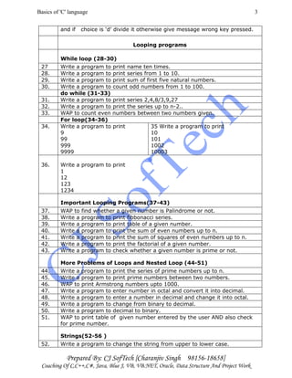 Basics of 'C' language
Prepared By: CJ SofTech [Charanjiv Singh 98156-18658]
Coaching Of C,C++,C#, Java, Blue J, VB, VB.NET, Oracle, Data Structure And Project Work
3
and if choice is ‘d’ divide it otherwise give message wrong key pressed.
Looping programs
While loop (28-30)
27 Write a program to print name ten times.
28. Write a program to print series from 1 to 10.
29. Write a program to print sum of first five natural numbers.
30. Write a program to count odd numbers from 1 to 100.
do while (31-33)
31. Write a program to print series 2,4,8/3,9,27
32. Write a program to print the series up to n-2..
33. WAP to count even numbers between two numbers given.
For loop(34-36)
34. Write a program to print
9
99
999
9999
35 Write a program to print
10
101
1002
10003
36. Write a program to print
1
12
123
1234
Important Looping Programs(37-43)
37. WAP to find whether a given number is Palindrome or not.
38. Write a program to print fibbonacci series.
39. Write a program to print table of a given number.
40. Write a program to print the sum of even numbers up to n.
41. Write a program to print the sum of squares of even numbers up to n.
42. Write a program to print the factorial of a given number.
43. Write a program to check whether a given number is prime or not.
More Problems of Loops and Nested Loop (44-51)
44. Write a program to print the series of prime numbers up to n.
45. Write a program to print prime numbers between two numbers.
46. WAP to print Armstrong numbers upto 1000.
47. Write a program to enter number in octal and convert it into decimal.
48. Write a program to enter a number in decimal and change it into octal.
49. Write a program to change from binary to decimal.
50. Write a program to decimal to binary.
51. WAP to print table of given number entered by the user AND also check
for prime number.
Strings(52-56 )
52. Write a program to change the string from upper to lower case.
 