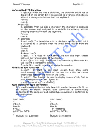Basics of 'C' language Page No: 31
Prepared By: CJ SofTech [Charanjiv Singh 98156-18658]
Coaching Of C,C++,C#, Java, Blue J, VB, VB.NET, Oracle, Data Structure And Project Work
Unformatted I/O Function
1. getch(): When we type a character, the character would not be
displayed on the screen but it is assigned to a variable immediately
without pressing enter button from the keyboard.
For e.g.
char A:
A=getch();
2. getche(): When we type a character, the character is displayed
on the screen and assigned to a variable immediately without
pressing enter button from the keyboard.
For e.g.
char A:
A=getche();
3. getchar(): The typed character is displayed on the screen but it
is assigned to a variable when we press enter button from the
keyboard.
For e.g.
char A:
4. A=getchar();
5. gets(): It is used to input string. We can also input spaces
between the various words of the string.
6. putch() or putchar(): These functions are exactly the same and
use to print a character to screen.
7. puts: It is used to print the string on the monitor.
Formatted I/O Functions
1. scanf(): In scanf we can input integer, float, char, string
simultaneously. The limitation of this function is that we cannot
enter space between the words of the string.
2. printf(): This function is used to display values of int, float or
plain messages to the user. Syntax is:
printf(“format string”,variablelist);
Type casting Or Type conversion
It is used to convert the one data type into another temporarily. It can
be implicit or explicit. Implicit type conversion is automatically
performed by the computer and explicit type conversion is performed by
the programmer.
void main()
{
int a=5;
float b;
b=a/2;
printf(“b= %f”,b);
}
Output:- b= 2.000000
void main()
{
int a=5;
float b;
b=(float)a/2;
printf(“b= %f”,b);
}
Output: b=2.500000
 