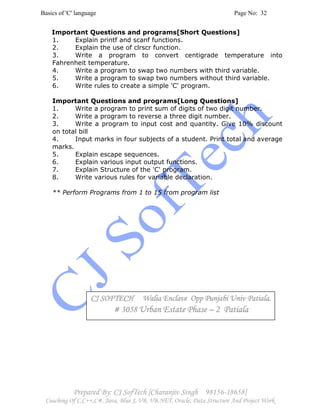 Basics of 'C' language Page No: 32
Prepared By: CJ SofTech [Charanjiv Singh 98156-18658]
Coaching Of C,C++,C#, Java, Blue J, VB, VB.NET, Oracle, Data Structure And Project Work
Important Questions and programs[Short Questions]
1. Explain printf and scanf functions.
2. Explain the use of clrscr function.
3. Write a program to convert centigrade temperature into
Fahrenheit temperature.
4. Write a program to swap two numbers with third variable.
5. Write a program to swap two numbers without third variable.
6. Write rules to create a simple 'C' program.
Important Questions and programs[Long Questions]
1. Write a program to print sum of digits of two digit number.
2. Write a program to reverse a three digit number.
3. Write a program to input cost and quantity. Give 10% discount
on total bill
4. Input marks in four subjects of a student. Print total and average
marks.
5. Explain escape sequences.
6. Explain various input output functions.
7. Explain Structure of the 'C' program.
8. Write various rules for variable declaration.
** Perform Programs from 1 to 15 from program list
CJ SOFTECH Walia Enclave Opp Punjabi Univ Patiala.CJ SOFTECH Walia Enclave Opp Punjabi Univ Patiala.CJ SOFTECH Walia Enclave Opp Punjabi Univ Patiala.CJ SOFTECH Walia Enclave Opp Punjabi Univ Patiala.
# 3058# 3058# 3058# 3058 Urban Estate PhaseUrban Estate PhaseUrban Estate PhaseUrban Estate Phase –––– 2 Patiala2 Patiala2 Patiala2 Patiala
 