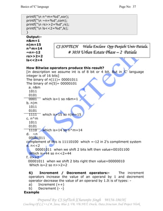 Basics of 'C' language Page No: 37
Prepared By: CJ SofTech [Charanjiv Singh 98156-18658]
Coaching Of C,C++,C#, Java, Blue J, VB, VB.NET, Oracle, Data Structure And Project Work
printf("n n^m=%d",xor);
printf(“n ~n=%d",com);
printf("n rs>>2=%d",rs);
printf("n ls<<2=%d",ls);
}
Output:-
n&m=1
n|m=15
n^m=14
~n=-12
rs>>2=2
ls<<2=4
How Bitwise operators produce this result?
[in description we assume int is of 8 bit or 4 bit. But in 'C' language
integer is of 16 bits]
The binary of n(11)= 00001011
The binary of m(5)= 00000101
a. n&m
1011
0101
0001 which is=1 so n&m=1
b. n|m
1011
0101
1111 which is=15 so n|m=15
c. n^m
1011
0101
1110 which is=14 so n^m=14
d. ~n
00001011
complement of this is 11110100 which =-12 in 2’s compliment system
e. n<<2
00001011 when we shift 2 bits left then value=00101100
Which is=44 so n<<2=44
f. n>>2
00001011 when we shift 2 bits right then value=00000010
Which is=2 so n>>2=2
6) Increment / Decrement operators:- The increment
operators increase the value of an operand by 1 and decrement
operator decrease the value of an operand by 1.It is of types: -
a) Increment (++)
b) Decrement (- -)
Example
CJ SOFTECH Walia Enclave Opp Punjabi Univ Patiala.CJ SOFTECH Walia Enclave Opp Punjabi Univ Patiala.CJ SOFTECH Walia Enclave Opp Punjabi Univ Patiala.CJ SOFTECH Walia Enclave Opp Punjabi Univ Patiala.
# 3058# 3058# 3058# 3058 Urban Estate PhaseUrban Estate PhaseUrban Estate PhaseUrban Estate Phase –––– 2 Patiala2 Patiala2 Patiala2 Patiala
 