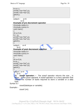 Basics of 'C' language Page No: 39
Prepared By: CJ SofTech [Charanjiv Singh 98156-18658]
Coaching Of C,C++,C#, Java, Blue J, VB, VB.NET, Oracle, Data Structure And Project Work
b=a++;
printf(“na=%d”,a);
printf(“nb=%d”,b);
getch();
}
output:- a=6
b=5
Example of pre decrement operator
#include<stdio.h>
#include<conio.h>
void main()
{
int a=5,b;
b=--a;
printf(“na=%d”,a);
printf(“nb=%d”,b);
getch();
}
output:- a=4
b=4
Example of post decrement operator
#include<stdio.h>
#include<conio.h>
void main()
{
int a=5,b;
b=a--;
printf(“na=%d”,a);
printf(“nb=%d”,b);
getch();
}
output:- a=4
b=5
7) sizeof operator: - The sizeof operator returns the size , in
bytes , of the given operand. A sizeof operator is a unary operator that
returns the number of bytes required to store a variable or a data
type.
Syntax is:-
sizeof(datatype or variable)
Example:-
sizeof (int)
 