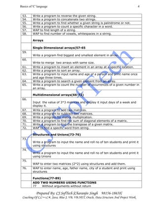 Basics of 'C' language
Prepared By: CJ SofTech [Charanjiv Singh 98156-18658]
Coaching Of C,C++,C#, Java, Blue J, VB, VB.NET, Oracle, Data Structure And Project Work
4
53. Write a program to reverse the given string.
54. Write a program to concatenate two strings.
55. Write a program to find whether a given string is palindrome or not.
56. Write a program to count a specific character in a word.
57. WAP to find length of a string.
58. WAP to find number of vowels, whitespaces in a string.
Arrays
Single Dimensional arrays(57-65
59.
Write a program find biggest and smallest element in array.
60.
Write to merge two arrays with same size.
61. Write a program to insert an element in an array at a specific location.
62. Write a program to sort an array.
63. Write a program to input name and age of a person and print name once
and age three times.
64. Write a program to search a given element from an array.
65. Write a program to count the number of occurrences of a given number in
an array.
Multidimensional arrays(66-72)
66.
Input the value of 3*3 matrices and display it input days of a week and
display it.
67. Write a program to add two matrices.
68. Write a program to subtract two matrices.
69. Write a program for matrix multiplication.
70. Write a program to find the sum of diagonal elements of a matrix.
71. Write a program to find the transpose of a given matrix.
72. WAP to find a specific word from string.
Structures and Unions(73-76)
73.
Write a program to input the name and roll no of ten students and print it
using structures
74.
Write a program to input the name and roll no of ten students and print it
using Unions
75.
WAP to enter two matrices (2*2) using structures and add them.
76. WAP to enter name, age, father name, city of a student and print using
structures
Functions(77-89)
ADD TWO NUMBERS USING FUNCTIONS
77 Without arguments without return
 