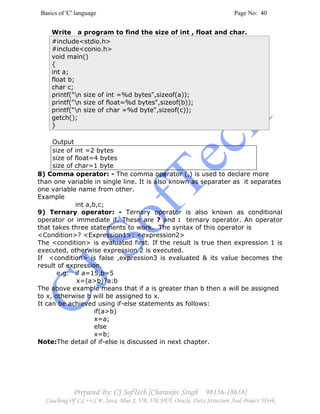 Basics of 'C' language Page No: 40
Prepared By: CJ SofTech [Charanjiv Singh 98156-18658]
Coaching Of C,C++,C#, Java, Blue J, VB, VB.NET, Oracle, Data Structure And Project Work
Write a program to find the size of int , float and char.
#include<stdio.h>
#include<conio.h>
void main()
{
int a;
float b;
char c;
printf("n size of int =%d bytes",sizeof(a));
printf("n size of float=%d bytes",sizeof(b));
printf("n size of char =%d byte",sizeof(c));
getch();
}
Output
size of int =2 bytes
size of float=4 bytes
size of char=1 byte
8) Comma operator: - The comma operator (,) is used to declare more
than one variable in single line. It is also known as separater as it separates
one variable name from other.
Example
int a,b,c;
9) Ternary operator: - Ternary operator is also known as conditional
operator or immediate if. These are ? and : ternary operator. An operator
that takes three statements to work. The syntax of this operator is
<Condition>? <Expression1>: <expression2>
The <condition> is evaluated first. If the result is true then expression 1 is
executed, otherwise expression 2 is executed.
If <condition> is false ,expression3 is evaluated & its value becomes the
result of expression.
e.g. if a=15,b=5
x=(a>b)?a:b
The above example means that if a is greater than b then a will be assigned
to x, otherwise b will be assigned to x.
It can be achieved using if-else statements as follows:
if(a>b)
x=a;
else
x=b;
Note:The detail of if-else is discussed in next chapter.
 
