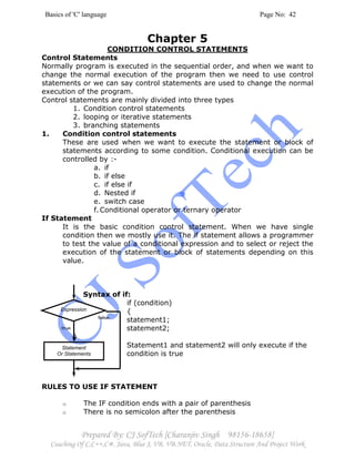 Basics of 'C' language Page No: 42
Prepared By: CJ SofTech [Charanjiv Singh 98156-18658]
Coaching Of C,C++,C#, Java, Blue J, VB, VB.NET, Oracle, Data Structure And Project Work
Expression
Statement
Or Statements
true
false
Chapter 5
CONDITION CONTROL STATEMENTS
Control Statements
Normally program is executed in the sequential order, and when we want to
change the normal execution of the program then we need to use control
statements or we can say control statements are used to change the normal
execution of the program.
Control statements are mainly divided into three types
1. Condition control statements
2. looping or iterative statements
3. branching statements
1. Condition control statements
These are used when we want to execute the statement or block of
statements according to some condition. Conditional execution can be
controlled by :-
a. if
b. if else
c. if else if
d. Nested if
e. switch case
f.Conditional operator or ternary operator
If Statement
It is the basic condition control statement. When we have single
condition then we mostly use it. The if statement allows a programmer
to test the value of a conditional expression and to select or reject the
execution of the statement or block of statements depending on this
value.
Syntax of if:
if (condition)
{
statement1;
statement2;
}
Statement1 and statement2 will only execute if the
condition is true
RULES TO USE IF STATEMENT
o The IF condition ends with a pair of parenthesis
o There is no semicolon after the parenthesis
 