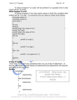 Basics of 'C' language Page No: 45
Prepared By: CJ SofTech [Charanjiv Singh 98156-18658]
Coaching Of C,C++,C#, Java, Blue J, VB, VB.NET, Oracle, Data Structure And Project Work
In above program “a is big” will be printed if a is greater than b else
result will be ”b is big”.
What happen if a=b?
In above program if we input same values in both the variables then
output will be “b is big”. To overcome this we need to create three blocks.
#include<stdio.h>
#include<conio.h>
void main( )
{
int a,b;
clrscr();
printf("enter the value of a");
scanf("%d",&a);
printf("enter the value of b");
scanf("%d",&b);
if(a>b)
{
printf("a is big");
}
if(b>a)
{
printf(" b is big");
}
if(a==b)
{
printf(" a is equal to b ");
}
getch();
}
If Else If ladder
If we have more than two conditions then we use if else if statement . In
this we can create multiple blocks of statements and statements will execute
according to the condition.
Syntax
if (condition)
{
statements;
}
else if(condition)
{
statement;
}
else
{
statements;
}
CJ SOFTECH Walia Enclave OppCJ SOFTECH Walia Enclave OppCJ SOFTECH Walia Enclave OppCJ SOFTECH Walia Enclave Opp
Punjabi Univ Patiala.Punjabi Univ Patiala.Punjabi Univ Patiala.Punjabi Univ Patiala.
# 3058# 3058# 3058# 3058 Urban Estate PhaseUrban Estate PhaseUrban Estate PhaseUrban Estate Phase –––– 2222
PatialaPatialaPatialaPatiala
 