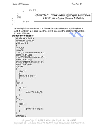 Basics of 'C' language Page No: 47
Prepared By: CJ SofTech [Charanjiv Singh 98156-18658]
Coaching Of C,C++,C#, Java, Blue J, VB, VB.NET, Oracle, Data Structure And Project Work
and this;
}
}
else
{
do this;
}
In this syntax if condition 1 is true then compiler check the condition 2
and if condition 2 is also true then it will execute the statements written
in inner if block.
Example of nested if.
#include<stdio.h>
#include<conio.h>
void main( )
{
int a,b,c;
clrscr();
printf("enter the value of a");
scanf("%d",&a);
printf("enter the value of b");
scanf("%d",&b);
printf("enter the value of c");
scanf("%d",&c);
if(a>b)
{
if(a>c)
{
printf("a is big");
}
}
if(b>a)
{
if(b>c)
{
printf("b is big");
}
}
if(c>a)
{
if(c>b)
{
printf("c is big");
}
}
getch(); }
CJ SOFTECH Walia ECJ SOFTECH Walia ECJ SOFTECH Walia ECJ SOFTECH Walia Enclave Opp Punjabi Univ Patiala.nclave Opp Punjabi Univ Patiala.nclave Opp Punjabi Univ Patiala.nclave Opp Punjabi Univ Patiala.
# 3058# 3058# 3058# 3058 Urban Estate PhaseUrban Estate PhaseUrban Estate PhaseUrban Estate Phase –––– 2 Patiala2 Patiala2 Patiala2 Patiala
 
