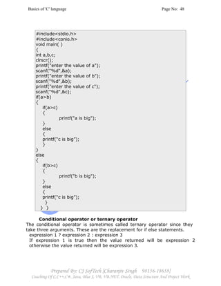 Basics of 'C' language Page No: 48
Prepared By: CJ SofTech [Charanjiv Singh 98156-18658]
Coaching Of C,C++,C#, Java, Blue J, VB, VB.NET, Oracle, Data Structure And Project Work
#include<stdio.h>
#include<conio.h>
void main( )
{
int a,b,c;
clrscr();
printf("enter the value of a");
scanf("%d",&a);
printf("enter the value of b");
scanf("%d",&b);
printf("enter the value of c");
scanf("%d",&c);
if(a>b)
{
if(a>c)
{
printf("a is big");
}
else
{
printf(“c is big”);
}
}
else
{
if(b>c)
{
printf("b is big");
}
else
{
printf(“c is big”);
}
} }
Conditional operator or ternary operator
The conditional operator is sometimes called ternary operator since they
take three arguments. These are the replacement for if else statements.
expression 1 ? expression 2 : expression 3
If expression 1 is true then the value returned will be expression 2
otherwise the value returned will be expression 3.
 
