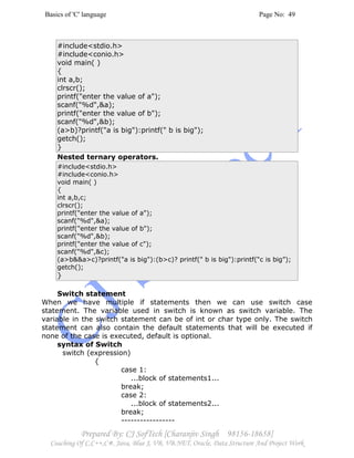 Basics of 'C' language Page No: 49
Prepared By: CJ SofTech [Charanjiv Singh 98156-18658]
Coaching Of C,C++,C#, Java, Blue J, VB, VB.NET, Oracle, Data Structure And Project Work
#include<stdio.h>
#include<conio.h>
void main( )
{
int a,b;
clrscr();
printf("enter the value of a");
scanf("%d",&a);
printf("enter the value of b");
scanf("%d",&b);
(a>b)?printf("a is big"):printf(" b is big");
getch();
}
Nested ternary operators.
#include<stdio.h>
#include<conio.h>
void main( )
{
int a,b,c;
clrscr();
printf("enter the value of a");
scanf("%d",&a);
printf("enter the value of b");
scanf("%d",&b);
printf("enter the value of c");
scanf("%d",&c);
(a>b&&a>c)?printf("a is big"):(b>c)? printf(" b is big"):printf(“c is big”);
getch();
}
Switch statement
When we have multiple if statements then we can use switch case
statement. The variable used in switch is known as switch variable. The
variable in the switch statement can be of int or char type only. The switch
statement can also contain the default statements that will be executed if
none of the case is executed, default is optional.
syntax of Switch
switch (expression)
{
case 1:
...block of statements1...
break;
case 2:
...block of statements2...
break;
-----------------
 