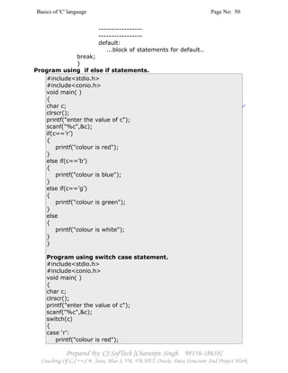Basics of 'C' language Page No: 50
Prepared By: CJ SofTech [Charanjiv Singh 98156-18658]
Coaching Of C,C++,C#, Java, Blue J, VB, VB.NET, Oracle, Data Structure And Project Work
-----------------
-----------------
default:
...block of statements for default..
break;
}
Program using if else if statements.
#include<stdio.h>
#include<conio.h>
void main( )
{
char c;
clrscr();
printf("enter the value of c");
scanf("%c",&c);
if(c==’r’)
{
printf("colour is red");
}
else if(c==’b’)
{
printf("colour is blue");
}
else if(c==’g’)
{
printf("colour is green");
}
else
{
printf("colour is white");
}
}
Program using switch case statement.
#include<stdio.h>
#include<conio.h>
void main( )
{
char c;
clrscr();
printf("enter the value of c");
scanf("%c",&c);
switch(c)
{
case ‘r’:
printf("colour is red");
 