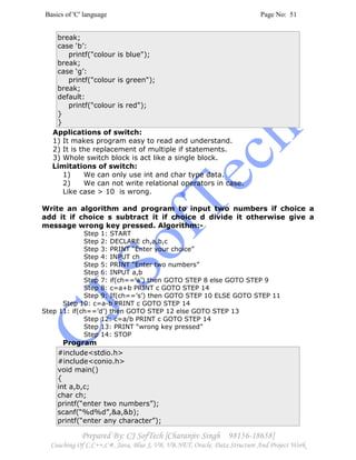 Basics of 'C' language Page No: 51
Prepared By: CJ SofTech [Charanjiv Singh 98156-18658]
Coaching Of C,C++,C#, Java, Blue J, VB, VB.NET, Oracle, Data Structure And Project Work
break;
case ‘b’:
printf("colour is blue");
break;
case ‘g’:
printf("colour is green");
break;
default:
printf("colour is red");
}
}
Applications of switch:
1) It makes program easy to read and understand.
2) It is the replacement of multiple if statements.
3) Whole switch block is act like a single block.
Limitations of switch:
1) We can only use int and char type data.
2) We can not write relational operators in case.
Like case > 10 is wrong.
Write an algorithm and program to input two numbers if choice a
add it if choice s subtract it if choice d divide it otherwise give a
message wrong key pressed. Algorithm:-
Step 1: START
Step 2: DECLARE ch,a,b,c
Step 3: PRINT “Enter your choice”
Step 4: INPUT ch
Step 5: PRINT “Enter two numbers”
Step 6: INPUT a,b
Step 7: if(ch==’a’) then GOTO STEP 8 else GOTO STEP 9
Step 8: c=a+b PRINT c GOTO STEP 14
Step 9: If(ch==’s’) then GOTO STEP 10 ELSE GOTO STEP 11
Step 10: c=a-b PRINT c GOTO STEP 14
Step 11: if(ch==’d’) then GOTO STEP 12 else GOTO STEP 13
Step 12: c=a/b PRINT c GOTO STEP 14
Step 13: PRINT “wrong key pressed”
Step 14: STOP
Program
#include<stdio.h>
#include<conio.h>
void main()
{
int a,b,c;
char ch;
printf(“enter two numbers”);
scanf(“%d%d”,&a,&b);
printf(“enter any character”);
 