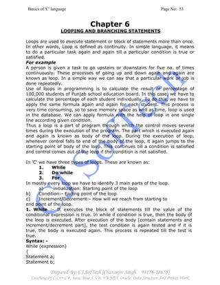 Basics of 'C' language Page No: 53
Prepared By: CJ SofTech [Charanjiv Singh 98156-18658]
Coaching Of C,C++,C#, Java, Blue J, VB, VB.NET, Oracle, Data Structure And Project Work
Chapter 6
LOOPING AND BRANCHING STATEMENTS
Loops are used to execute statement or block of statements more than once.
In other words, Loop is defined as continuity. In simple language, it means
to do a particular task again and again till a particular condition is true or
satisfied.
For example
A person is given a task to go upstairs or downstairs for five no. of times
continuously. These processes of going up and down again and again are
known as loop. In a simple way we can say that a particular work or job is
done repeatedly.
Use of loops in programming is to calculate the result or percentage of
100,000 students of Punjab school education board. In this case, we have to
calculate the percentage of each student individually. To do this, we have to
apply the same formula again and again for each student. This process is
very time consuming, so to save memory space as well as time, loop is used
in the database. We can apply formula with the help of loop in one single
line according given condition.
Thus a loop is a part of program through which the control moves several
times during the execution of the program. The part which is executed again
and again is known as body of the loop. During the execution of loop,
whenever control falls to end of the body of the loop, it again jumps to the
starting point of body of the loop. This continues till a condition is satisfied
and control comes out of the loop if the condition is not satisfied.
In 'C' we have three types of loops. These are known as:
1. While
2. Do while
3. For
In mostly every loop we have to identify 3 main parts of the loop.
a) initialization: Starting point of the loop
b) Condition:- Ending point of the loop
c) Increment/Decrement:- How will we reach from starting to
end point of the loop.
1. While :- It executes the block of statements till the value of the
conditional expression is true. In while if condition is true, then the body of
the loop is executed. After execution of the body [contain statements and
increment/decrement part], the test condition is again tested and if it is
true, the body is executed again. This process is repeated till the test is
true.
Syntax: -
While (expression)
{
Statement a;
Statement b;
 