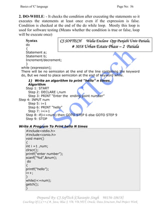 Basics of 'C' language Page No: 56
Prepared By: CJ SofTech [Charanjiv Singh 98156-18658]
Coaching Of C,C++,C#, Java, Blue J, VB, VB.NET, Oracle, Data Structure And Project Work
2. DO-WHILE: - It checks the condition after executing the statements so it
executes the statements at least once even if the expression is false.
Condition is checked at the end of the do while loop. Mostly this loop is
used for software testing (Means whether the condition is true or false, loop
will be execute once)
Syntax
do
{
Statement a;
Statement b;
Increment/decrement;
}
while (expression);
There will be no semicolon at the end of the line containing the keyword
do, But we need to place semicolon at the end of keyword while.
1) Write an algorithm to print “hello” n times.
Algorithm
Step 1: START
Step 2: DECLARE i,num
Step 3: PRINT “Enter the ending point number”
Step 4: INPUT num
Step 5: i=1
Step 6: PRINT “hello”
Step 7: i=i+1
Step 8: if(i<=num) then GOTO STEP 6 else GOTO STEP 9
Step 9: STOP
Write A Program To Print hello N times
#include<stdio.h>
#include<conio.h>
void main()
{
int i =1 ,num;
clrscr();
printf(“enter number”);
scanf(“%d”,&num);
do
{
printf(“hello”);
i++;
}
while(i<=num);
getch();
}
CJ SOFTECH WaliaCJ SOFTECH WaliaCJ SOFTECH WaliaCJ SOFTECH Walia Enclave Opp Punjabi Univ Patiala.Enclave Opp Punjabi Univ Patiala.Enclave Opp Punjabi Univ Patiala.Enclave Opp Punjabi Univ Patiala.
# 3058# 3058# 3058# 3058 Urban Estate PhaseUrban Estate PhaseUrban Estate PhaseUrban Estate Phase –––– 2 Patiala2 Patiala2 Patiala2 Patiala
 